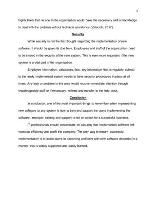 5
highly likely that no one in the organization would have the necessary skill or knowledge
to deal with the problem without technical assistance (Valacich, 2017).
Security
While security is not the first thought regarding the implementation of new
software, it should be given its due here. Employees and staff of the organization need
to be trained in the security of the new system. This is even more important if the new
system is a vital part of the organization.
Employee information, databases, lists, any information that is regularly subject
to the newly implemented system needs to have security procedures in place at all
times. Any leak or problem in this area would require immediate attention through
knowledgeable staff or if necessary, referral and transfer to the help desk.
Conclusion
In conclusion, one of the most important things to remember when implementing
new software to any system is how to train and support the users implementing the
software. Improper training and support is not an option for a successful business.
IT professionals should concentrate on assuring that implemented software will
increase efficiency and profit the company. The only way to ensure successful
implementation is to assist users in becoming proficient with new software delivered in a
manner that is widely supported and easily learned.
 