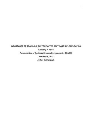 1
IMPORTANCE OF TRAINING & SUPPORT AFTER SOFTWARE IMPLEMENTATION
Kimberly A. Felan
Fundamentals of Business Systems Development -- BSA/375
January 16, 2017
Jeffrey McDonough
 