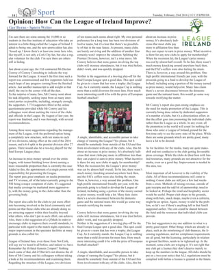 Tuesday, February 23rd 2016 | UCC EXPRESSSport14 |
Opinion: How Can the League of Ireland Improve?
Ger Byrne - Sports Writer
I’m sure there are some among the 18,000 or so
students in this fine institute of education who take an
interest in a little thing called the League of Ireland. I
admit to being one, and the new sports editor has also
‘fessed up. I know there’s at least one more here who,
like myself, is not only a Cork City fan, but also a reg-
ular volunteer for the club. I’m sure there are others
still in hiding.
Just about a year ago, the FAI contracted Mr Declan
Conroy of Conroy Consulting to indicate the way
forward for the League. It wasn’t the first time such a
report was commissioned and few supporters held out
much hope of any progress coming from the finished
article. Just another manuscript to add weight to that
shelf; the one in the corner with all the dust.
To the surprise of many fans, Mr Conroy went about
his task diligently, seeking input from as many inter-
ested parties as possible, including, strangely enough,
the supporters. 1,774 supporters filled in the online
questionnaire provided while Mr Conroy and his
colleagues went about seeking the views of the clubs
and officials in the League. By August of last year, the
report was finalised, and it was thorough, with several
recommendations.
Among these were suggestions regarding the manage-
ment of the League, with the preferred option being
a completely new structure, with ten teams in each
of two divisions, taking effect at the end of the 2016
season, and a 6-4 split in the premier division after 27
games. There would also be a two-leg playoff for the
final Europa League place.
An increase in prize money spread over the entire
league, with teams finishing lower down earning a
more reasonable proportion than is currently the case.
Added to this, the appointment of a single person with
responsibility for promoting the League.
The report puts great emphasis on media promotion
and TV revenue, all of the latter currently going to the
FAI being a major complaint of clubs. It’s suggested
that media coverage be marketed more aggressive-
ly, with the money going to the clubs rather than the
governing body.
The report also calls for the clubs to put more effort
into becoming involved in the local community and
points out that those clubs who are already doing so
are attracting support within their locality beyond
what others, who don’t put in such effort, can achieve.
Also, there is the suggestion of a Q Mark in order to
encourage clubs to improve their overall standards, in
particular with regard to the match night experience. A
major improvement in the spectator facilities at many
grounds is also called for.
League of Ireland fans, even those from Not Cork,
will say we’ve heard it all before, and indeed we have.
Remember the ill-fated Genesis 2 report? Nothing
much came of that, did it? But let’s not dismiss the ef-
forts of Mr Conroy and his colleagues without taking
a look at the recommendations and examining them.
Regarding the structure of the League, two divisions
of ten teams each seems about right. My own personal
preference for a long time has been two divisions of
twelve teams, but it’s clear that there’s no possibili-
ty of that in the near future. At present, many clubs
are barely surviving and the addition of another four
certainly won’t improve the situation. Splitting the
Premier Division, however, isn’t a wise move. Mr
Conroy believes that more games involving the top
clubs will increase attendances, but it was tried before,
didn’t work, and was quickly dropped.
Neither is the suggestion of a two-leg play-off for the
final Europa League spot a good idea. This spot could
be given to a team that has won a trophy; the League
Cup. As it currently stands, the League Cup is nothing
more than a mild diversion for most fans. How much
more interesting could it be with the prize of European
football attached?
A single, identifiable, and accessible person to take
charge of running the League? Yes please, but it
should be somebody from outside of the FAI and free
from involvement with any of the clubs. Also, this bit
about an increase in prize money. It’s absolutely ludi-
crous that most clubs pay more in affiliation fees than
they can expect to earn in prize money. What incentive
is there for any new clubs to apply for membership?
When the recession hit, the League’s prize money
was cut by almost half overall. To be fair, there wasn’t
much money knocking around anywhere back then,
and the FAI’s coffers were also feeling the strain.
There is, however, a way around this problem. One
high profile international friendly per year, with the
proceeds going to a fund to develop the League of
Ireland, including using a portion of the money earned
as prize money, would help a lot. Many fans claim
there’s a severe disconnect between the domestic
game and the national team; this would go some way
towards rectifying the matter.
Conroy believes that more games involving the top
clubs will increase attendances, but it was tried before,
didn’t work, and was quickly dropped.
Neither is the suggestion of a two-leg play-off for the
final Europa League spot a good idea. This spot could
be given to a team that has won a trophy; the League
Cup. As it currently stands, the League Cup is nothing
more than a mild diversion for most fans. How much
more interesting could it be with the prize of European
football attached?
A single, identifiable, and accessible person to take
charge of running the League? Yes please, but it
should be somebody from outside of the FAI and free
from involvement with any of the clubs. Also, this bit
about an increase in prize
money. It’s absolutely ludi-
crous that most clubs pay
more in affiliation fees than
they can expect to earn in prize money. What incentive
is there for any new clubs to apply for membership?
When the recession hit, the League’s prize money
was cut by almost half overall. To be fair, there wasn’t
much money knocking around anywhere back then,
and the FAI’s coffers were also feeling the strain.
There is, however, a way around this problem. One
high profile international friendly per year, with the
proceeds going to a fund to develop the League of
Ireland, including using a portion of the money earned
as prize money, would help a lot. Many fans claim
there’s a severe disconnect between the domestic
game and the national team; this would go some way
towards rectifying the matter.
Mr Conroy’s report also puts strong emphasis on
the need for media promotion of the League. This is
currently being done online by dedicated supporters
of a number of clubs, but it’s a directionless effort, in
that the effort goes into promoting the individual clubs
rather than the League as a whole. In any event, all
the promotion in the world will count for nothing for
those who enter a League of Ireland ground for the
first time only to see the sorry state of the place. While
there are some grounds which are pretty good, many
leave a lot to be desired.
As for facilities for the media, many are quite make-
shift and not conducive to the club getting favourable
press coverage. While the clubs do their best with lim-
ited resources, many grounds are not attractive for the
media, even on a good day. Improvement is needed in
this area, too.
Most important of all however is the viability of the
clubs. All of these recommendations will come to
nothing if most clubs are still just a few bad weeks
from a crisis. Methods of raising revenue, outside of
gate receipts and the odd bit of sponsorship, need to
be looked at. Perhaps the retail and hospitality sector
would be useful. Proper club shops in the grounds,
along with bars, snack shops, maybe even a cafeteria,
might be an option. Again, money would be the prob-
lem, so let’s see if there’s anything left in that fund I
suggested earlier. The cost could be shared between
the fund and the resources that individual clubs can
provide.
This last suggestion is my one addition to what is a
pretty good report. Other things which are already in
place, such as the monitoring of club finances, the li-
censing regulations, and tax compliance requirements
are all good, but the licensing, particularly in relation
to ground facilities, needs to be tightened up. At the
moment, some clubs are winging it. It’s not right that
any club get a licence they don’t deserve merely to
keep up the numbers in the league. All clubs should be
put on a two-year notice that ALL regulations must be
complied with before a licence is granted in the future.
 