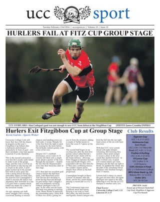 University College Cork will
know they have left the chance
to progress in this year’s
Fitzgibbon Cup behind after
a lacklustre performance -
particularly in front of goal - saw
them surrender a late lead against
Limerick IT at the Mardyke.
This is the second consecutive
year that the Leeside outfit failed
to make it out of the group
stage, and this time it will be so
much harder to take having left
so much on the pitch. A poor
game livened up in the second
half with an away goal, but
with a strong breeze having a
noticeable impact on both sides,
the need for Ger Cunningham’s
outfit to increase the deficit was
ultimately their downfall as a late
LIT goal from a counter-attack
ended any hopes for a place in
the knockout rounds.
An ugly opening saw both
teams struggle with a strong
crosswind, leading to missed
chances and handling errors on
both sides. Cormac Murphy hit
a fine free from the right to open
the scoring for the hosts before
David Reidy replied quickly with
a free of his own.
Despite UCC’s midfield
dominance, seven wides in 16
minutes left them only a single
point ahead a quarter of the way
through the encounter -- despite
the fact that the Shannonsiders
were onto their third free taker at
that stage.
UCC then had two excellent goal
chances before the half-hour
mark, with Waterford senior
Tom Devine first deciding to
point having been put through
on goal before Alan Cadogan’s
shot was brilliantly saved by
Eibhear Quilligan in the LIT
goal. At the other end the home
full-back was putting in sterling
work, Shane Roche in particular
the outstanding party; while Rob
O’Shea was slowly getting his
eye-in from the set piece, adding
a couple of further points to
leave the score 0-7 apiece at the
break.
The second half began on an
exciting note after the dour first
period, when Cathal Barrett’s
high ball wasn’t dealt with by
the home defence - allowing
Peter Duggan to hammer the ball
home past Keith Hogan. UCC
responded with two fine frees by
O’Shea into a stiffening breeze,
but couldn’t restore parity
despite their efforts as the half
progressed.
Cunningham brought in Barry
Lawton 10 minutes after the
break, and he hit a point before
playing a crucial part in UCC’s
goal.
The Castlemartyr man won
a difficult aerial ball before
flicking it out wide to Niall
McCarthy; the half-forward
intelligently found Cadogan who
fired the ball into the top right-
hand corner of the net with laser
precision.
With that UCC were a point
ahead with eight minutes
remaining. But knowing they
needed a three point margin
to secure a place in the next
round they pushed forward - to
their eventual cost. A quick
LIT counter-attack saw Alan
Dempsey put the ball out right to
Reidy; he paddled the sliotar into
the path of the onrushing David
Dempsey who finished strongly
from 13 metres.
Lawton had a chance to cancel
the goal out soon after, but again
Quilligan was equal to the task,
deflecting it over the bar as UCC
slumped to another early exit.
Final Scores:
University College Cork 1-14
Limerick IT 2-15
HURLERS FAILAT FITZ CUP GROUP STAGE
Club Results
Tuesday February 23rd 2016 | uccexpress.ie | Volume 19 | Issue 10
CÚL STORY, BRO: Alan Cadogan’s goal was not enough to save UCC from defeat in the Fitzgibbon Cup	 (PHOTO: James Crombie/INPHO)
Kevin Galvin - Sports Writer
PREVIEW: Inside -
Round-ups of Women’s Basketball-
Cup Final, Fitzgibbon & Siggerson
Cup First Rounds
Hurlers Exit Fitzgibbon Cup at Group Stage
Sigerson Cup:
UCC 1-9, 3-11 UCD.
Ashbourne Cup:
Semi Finals:
UCC 2-09, 1-07 Mary Isle.
Final: UCC 4-07, 3-12 UL.
Fresher A Hurling:
UCC 2-20, 2-22 UCD.
O’Conner Cup:
UCC Ladies 3-14,
2-09 Queens.
CUFL Division 4 Final:
UCC 2-1 Rathmines College
IRFU Ulster Bank Lg, 2A:
Malone RFC 13-16 UCC
Under 20’s:
UCC 26-10 Con
ucc sport
 