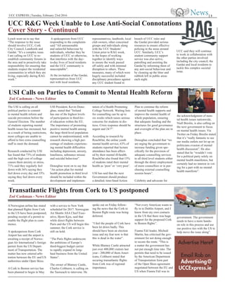 UCC EXPRESS | Tuesday, February 23rd 2016
Lynch went on to say that
“The response to the issue
should involve UCC, Cork
City Council, Landlords and
Gardaí. “It’s a complex issue.
I am calling on UCC to re-
establish community forums in
the area and to proactively take
responsibility for ensuring that
students respect the residential
communities in which they are
living, especially during RAG
week.”
A spokesperson from UCC
responding to the complaints
said “All unreasonable
and unlawful behaviour by
individuals, whether they be
students of UCC or otherwise,
that interferes with the day-
to-day lives of local residents
and the UCC community is
unacceptable”.
At the invitation of the Gardaí,
representatives from UCC
met with local residents,
representatives, landlords, local
club owners, other concerned
groups and individuals along
with the UCC Students’
Union prior to RAG week,
in the hopes of working
together to identify ways
to ensure the week passed
off safely and with minimal
disruption to others. These
measures, many of which were
hugely successful included
disciplinary procedures against
any UCC student found in
breach of UCC rules and
the Gardaí provided serious
resources to ensure effective
policing in the areas around
UCC. Similarly, UCC’s
student community support
service was also active,
patrolling and assisting the
Gardaí by informing them of
any anti-social behaviour and
by cleaning up the litter and
rubbish left in public areas
each night.
UCC said they will continue
to work in collaboration with
the other parties involved
including the city council, the
Gardaí and local residents to
tackle this complex societal
issue.
| 3
UCC R&G Week Unable to Lose Anti-Social Connotations
Cover Story - Continued
USI Calls on Parties to Commit to Mental Health Reform
Transatlantic Flights from Cork to US postponed
Zoë Cashman - News Editor
Zoë Cashman - News Editor
The USI is calling on all
political parties to commit
to mental health reform and
suicide prevention before the
General Election. The number
of students reporting mental
health issues has increased, but
as a result of hiring restrictions,
most colleges are unable to
afford to hire extra counselling
staff to meet the demand.
Research conducted by USI
has found that 73% of students
said the high cost of college
causes them anxiety or stress,
71% said they regularly feel
down with 36% saying they
feel down every day and 35%
saying they feel down every
week.
USI President, Kevin Dono-
ghue, stated that “Ireland
has one of the highest levels
of participation in third-lev-
el education within the EU.
The importance of promoting
positive mental health among
the large third-level population
cannot be underestimated, with
research showing a high per-
centage of students experienc-
ing mental health difficulties
including depression, anxiety,
loneliness, substance misuse
and suicidal behaviour”.
Donoghue went on to say that
“An action plan for mental
health promotion in third level
should be included within the
development and implemen-
tation of a Health Promoting
College Network. Waiting lists
for counselling can be up to
six weeks which raises serious
concerns for students in dis-
tress. Crisis response should be
urgent and 24/7”.
According to research by
ReachOut, the online youth
mental health service, 63% of
students reported that lecture
attendance has been affect-
ed by their mental ill-health.
ReachOut also found that 15%
of students rated their mental
health as ‘poor’ or ‘very poor’.
USI has said that the next
Government should produce
a detailed, time-lined Action
Plan to continue the reform
of mental health supports and
improve the mental health of
whole population, ensuring
that adequate funding and the
structures for good governance
and oversight of the plan are in
place.
Donoghue concluded that “we
are urging the government to
increase funding given spe-
cifically for the provision of
adequate counselling services
to all third level students either
through the direct employment
of more counsellors or in pur-
chasing external counselling
session hours”.
Celebrity and advocate for
the acknowledgment of men-
tal health issues nationwide,
Niall Breslin, is also calling on
the next government to focus
on mental health issues. Via
Twitter on Friday Breslin stated
that it’s “really fantastic to see
our media outlets not let up on
politicians evasion of mental
health discussion”. He also
stated that he “wouldn’t vote
for a political party solely on
mental health manifestos, but
certainly had no interest in vot-
ing for a part with no mental
health manifesto”.
A Norwegian airline has stated
that planned flights from Cork
to the US have been postponed,
pending receipt of a permit to
enable the flight plan to com-
mence.
A spokesperson from Cork
Airport has said the airport is
awaiting a receipt of Norwe-
gian Air International’s foreign
permit from the US Depart-
ment of Transportation. The
matter has now entered arbi-
tration between the EU and US
authorities under Open Skies.
A Cork to Boston service has
been planned to begin in May
with a service to New York
scheduled for 2017. Norwegian
Air Shuttle ASA Chief Exec-
utive, Bjorn Kjos, said that
while direct flights between
Paris and the US will begin this
summer, the Cork service is
still on hold.
“The Paris flights underscore
the ambitions of Europe’s
third-biggest budget carrier
to rapidly expand its long-
haul business from the United
States”.
The owner of Blarney Castle,
Charles Colthurst, is calling on
the Taoiseach to intervene. He
spoke out on Friday follow-
ing the news that the Cork to
Boston flight route was being
deferred.
“I feel the people of Cork have
been let down badly. This
should have been an election
issue and my fear now is that
this is dead in the water”.
While Blarney Castle attracted
just over 400,000 visitors last
year - 200,000 of them Amer-
icans, Colthurst stated that
securing transatlantic flights
from Cork was of regional
importance.
“Not every American wants to
fly in to Dublin Airport, and I
know from my own contacts
in the US that there was huge
support for the proposed Cork
to Boston flights”.
Fianna Fáil leader, Micheál
Martin, has criticised the gov-
ernment for not doing enough
to secure the route. “This is
a matter the government has
not put enough time into. The
permits that need to be issued
by the American Department
of Transportation form part
of the Open Skies agreement
negotiated between the EU and
US when Fianna Fáil was in
government. The government
needs to have a more hands-
on role in this process and use
our positive ties with the US to
help move the issue along”.
Advertise Here?
Email Rob on
‘Advertising@
UCCExpress.ie’
 