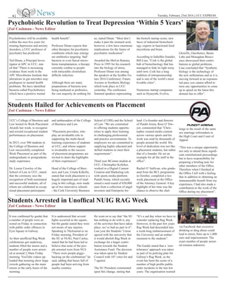 Tuesday, February 23rd 2016 | UCC EXPRESS4 |
Psychobiotic Revolution to Treat Depression ‘Within 5 Years’
Students Hailed for Achievements on Placement
Students Arrested in Unoffical NUIG RAG Week
Zoë Cashman - News Editor
Zoë Cashman - News Editor
Zoë Cashman - News Editor
Psychobiotics will be available
within the next five years for
treating depression and anxiety
disorders, a UCC professor of
psychiatry has predicted.
Ted Dinan, a Principal Inves-
tigator at APC in UCC, stat-
ed that “There is increasing
evidence from work in the
APC Microbiome Institute that
alterations in gut microbes may
predispose to mental health
problems. We have identified
bacteria called Psychobiotics
which have a positive mental
health benefit”.
Professor Dinan expects that
other therapies for psychiatric
conditions which may emerge
are antibiotics targeting ‘bad’
bacteria or even faecal micro-
biota transplantation, a therapy
currently confine to people
with intractable clostridium
difficile infection.
Although there are many
preparations of bacteria now
being marketed as probiotics,
the vast majority do nothing for
us, stated Dinan. “Most don’t
make it past the stomach acid,
however, a few have enormous
implications for the future of
psychiatric medication”.
Awarded the Melvin Ramsey
Prize in 1995 for his research
into the biology of stress,
Professor Dinan was among
the speakers at the SynBio Fu-
ture 2016 Conference: Future
Axioms in Synthetic Biology
which took place in UCC
yesterday. The conference
featured speakers representing
the biotech startup scene, new
faces of industrial biotechnol-
ogy, experts in functional food
microbiota and brain.
According to IndieBio founder,
Bill Liao, “Cork is the global
hub of biotechnology that has
managed to hide its light away
until now. Cork has a long
tradition of entrepreneurship
and is one of the world’s most
liveable cities”.
Numerous startup companies
such as Hyasynth, Evolva,
GlowDx, Ourobotics, Bento
Labs and Monaghan Biosci-
ence showcased their contri-
butions to global problems.
Liao concluded that “Synthetic
biology is the technology of
the new millennium and as it is
moving forward at an exponen-
tial pace you cannot afford to
miss any opportunities to come
up to speed on the latest this
domain has to offer”.
UCC’s College of Business and
Law hosted its Work Placement
Awards last week, to recognise
and reward exceptional student
performances on placement.
In 2015, over 500 students in
the College of Business and
Law successfully completed
Work Placement as part of the
undergraduate or postgraduate
study experience.
Dr. Louise Crowley of the
School of Law in UCC, stated
that the ceremony sees the
recognition of both nominated
and successful students, all of
whom are celebrated as excep-
tional placement participants
and ambassadors of the College
of Business and Law.
“Placement providers, who
play an invaluable role in
supporting the multi-faced
learning experience of students
at UCC, and whose support
is invaluable to the success
of placement programmes are
invited to share the highlights
of their experiences”.
Head of the College of Busi-
ness and Law, Ursula Kilkelly,
stated that work placement is a
hugely important part of stud-
ying in this college, now made
up of two innovative schools
- the Cork University Business
School (CUBS) and the School
of Law. “We are committed
to offering students opportu-
nities to apply their learning
in challenging professional
and practice environments. To
employers we are committed to
supplying highly educated and
skilled students to meet their
requirements”.
Third year BComm student at
UCC, Christopher Kelleher,
worked in a Digital Content
Creation and Marketing role
with sports media platform
Pundit Arena, which recently
raised a seed round of 650,000
euro from a collection of angel
investors and Enterprise Ire-
land. Co-founder and director
of Pundit Arena, Ross O’ Dw-
yer, commented that “Chris-
topher created media content
across various sports and his
work was read by thousands of
people around the world. His
level of dedication was not like
a placement students, but rather
that of a founder. He set an
example for all the staff in the
office”.
Rachel O’ Sullivan, who gradu-
ated from the BCL programme
in October, completed a two
week placement at the Office
of the Attorney General. A key
highlight of her time was the
chance to observe the chal-
lenge to the result of the same
sex marriage referendum in
the High Court and Court of
Appeal.
“This was a unique opportunity
not only to attend these signifi-
cant constitutional proceedings
but to have responsibility for
preparing a briefing note for
other members of the Office.
Therefore when I finished at
the Office I left with a feeling
that in addition to obtaining an
immeasurable benefit from my
experience, I had also made a
contribution to the work of the
Office during my placement”.
It was confirmed by gardaí that
a number of people were ar-
rested on Friday in connection
with public order offences in
Eyre Square in Galway.
As their unofficial Rag Week
celebrations got underway,
students filled the streets and a
number of people were arrest-
ed at around 2.30am Friday
morning. YouTube videos up-
loaded that morning show large
crowds gathering on the main
streets in the early hours of the
morning.
It is understood that several
fights occurred in the square,
but the gardaí stated they were
not aware of any injuries.
Speaking to TheJournal.ie on
Friday morning, President of
the SU at NUIG, Paul Curley,
stated that he had been led to
believe that none of the peo-
ple arrested were from NUI:
“There were people piggy-
backing on the celebrations” he
said, adding that buses full of
people had been arriving from
nearby counties.
He went on to say that “the SU
has nothing to do with it, any
of the activities that have taken
place, we’ve had no part in it”.
Last year the Students’ Union
agreed with the university that
it would abolish Rag Week in
exchange for a larger contri-
bution towards the Student
Assistance Fund. The decision
was taken upon by Student
Council with 107 votes for and
7 against.
The SU President commented
upon this change, stating that
“It’s a sad day when we have to
consider replacing Rag Week.
However, in the past few years
Rag Week had descended into
a week-long embarrassment of
the University and an embar-
rassment to the students”.
The Gardaí stated that a ‘zero
tolerance’ approach was taken
as part of its policing plan for
Galway’s Rag Week, as the
event has been the scene of a
number of high profile public
order incidents in the last few
years. The organisation warned
via Facebook that excessive
drinking or drug abuse could
lead to arrest, fines up to 1,000
euro and imprisonment. The
exact number of people arrest-
ed remains unknown.
 