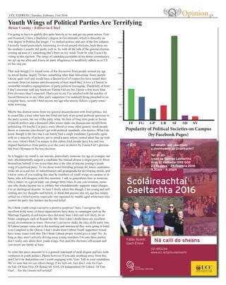 UCC EXPRESS | Tuesday, February 23rd 2016 | 7
Youth Wings of Political Parties Are Terrifying
Brian Conmy - Editor-in-Chief
Opinion
I’m going to have to qualify this quite heavily to try and get my point across. First
and foremost, I have a Bachelor’s degree in Government, which is basically an
Arts degree in Politics but longer. I’ve studied politics and one of the few subjects
I actually found particularly interesting revolved around elections, heck these are
the modules I usually did pretty well in. So with all the talk of the general election
coming up soon it’s something that’s been on my mind. Truth be told, I won’t be
voting in this election. The range of candidates available in my home constituency
are not up my alley and I have no party allegiances to needlessly adhere to so I’ll
sit this one out.
That said though I’ve found some of the discussion from people around my age
on social media, largely Twitter, something other than interesting. Some people
I know quite well and would have a decent level of respect for have turned their
accounts from cat memes and discussions of how much they’d love a Chinese to
somewhat mindless regurgitations of party political messaging. Thankfully at least
I don’t associate with any hardcore Fianna Fáil-ers but I know a few more Sinn
Féin devotees than I expected. That’s not to say I’m satisfied with the number of
Social Democrat or any other party supporters I’m suddenly being preached to on
a regular basis, in truth I find anyone my age who strictly follows a party some-
what worrying.
Maybe this distrust stems from my general dissatisfaction with Irish politics, not
to sound like a total rebel here but I find our lack of an actual political spectrum in
the party system, the use of the party whip, the lack of long term goals in favour
of parish politics and a thousand other issues make me disassociate myself from
politicking. Or maybe I’m just a crazy liberal or some other generic insult people
throw at someone who doesn’t gel with political standards, who knows. What I do
know though is the fact that I can barely find a single candidate I generally agree
with on a majority of policies, not to mind a party whose central ideas line up with
my own. I don’t think I’m unique in this either, Irish people have less and less
aligned themselves from parties over the years as shown by Fianna Fáil’s glorious
fall from Olympus in the last elections.
So it boggles my mind to see anyone, particularly someone my age or younger, not
only wholeheartedly support a candidate but instead choose a single party to throw
themselves behind. Even worse than this is the idea of anyone joining a youth
wing of a political party. To me these weird breeding grounds for future candidates
strike me as a sad mix of indoctrination and propaganda for developing minds, and
I know some of you reading this may be members of youth wings on campus or at
home who will disagree with this assertion. I talk in generalities here as someone
who’s stance on a given topic can change three times in one conversation, some-
one who thinks income tax is robbery but wholeheartedly supports water charges.
I’m an ideological disaster. At least I freely admit this though, I am young and still
settling into my thoughts and beliefs, to think that anyone else my age has simply
settled on a belief system, especially one espoused by middle aged white men who
control the party line bothers me beyond belief.
Do I think youth wings can serve a positive purprose? Sure, I recognise the
excellent work some of these organisations have done in campaigns such as the
Marriage Equality (Lord knows they did more than I did) and will likely do on
future campaigns such as Repeal the 8th. Also I don’t doubt these are excellent
social environments at times. However I can never shake the idea of the party line.
If Labour proper came out in the morning and announced they were going to hand
over Longford to the Queen, I don’t doubt most Labour Youth supporters would
have some issues with this. Do I think Labour proper would give a crap? No. As
long as they aren’t actively driving away young members I’m sure these parties
don’t really care about their youth wings. Not until the elections roll around and
canvassers are handy at least.
So what this piece amounts to is a general statement of mild disgust and less mild
confusion at youth politics. Please however if you take anything away from this,
don’t let it be that politics isn’t worth engaging with. Vote. Talk to your candidates.
We’ve seen that we can affect change if we turn out. Just don’t vote for Fian-
na Fáil. Or Sinn Féin. Or Renua. Or AAA. Or Independent. Or Labour. Or Fine
Gael… Are the Greens still around?
100
500
1000
1500
2000
2500
Popularity of Political Societies on Campus
(by Facebook Pages)
 