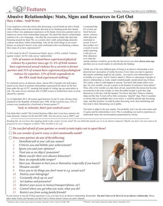 Tuesday, February 23rd 2016 | UCC EXPRESS
Reading this, do you have that niggling doubt at the corners of your mind? Do you think that maybe you’re in an abusive situation? Maybe you don’t, but you want to be
prepared in case it happens in future? This checklist is for you.
Do you feel afraid of your partner or avoid certain topics not to upset them?
Do you wonder if you’re crazy or feel emotionally numb?
Does your partner do any of the following;
1. Humiliate/yell at you/ call you names?
2. Criticize you and belittle your achievements?
3. Ignore you and your opinions?
4. Treat you as an object/ possession?
5. Blame you for their own abusive behaviour?
6. Have an unpredictable temper?
7. Hurt you, threaten to hurt you or themselves (especially if you leave)?
8. Threaten suicide?
9. Force you to do things you don’t want to e.g. sexual acts?
10. Destroy your belongings?
11. Constantly check up on you?
12. Act Jealous and possessive?
13. Restrict your access to money/transport/phone, etc?
14. Control where you go/what you wear, what you do?
15. Restrict you from seeing family/friends?
If your answer to any/all of these questions is yes, you may be in an abusive relationship. Remember: You don’t have to be hit to be in an abusive relationship. Abuse
takes many forms, just because you don’t have a bruise doesn’t mean you aren’t abused.
*Domestic abuse of men and women in Ireland, National Crime Council & ESRI 2005 **Women’s Aid Female Homicide Media Watch, September 2015
8 |
Abusive Relationships: Stats, Signs and Resources to Get Out
Mary Collins - Staff Writer
I was inspired to write this article after discussing a recent break-up with a friend.
After confiding some of the incidents that lead to my breaking point they shared
some of their own unpleasant experiences at the hands of previous partners and we
traded war stories from relationships long past. We joked that abusive relationships
seemed to be a rite of passage... but after the conversation ended, that idea kept
bouncing around my head. We, as a society, don’t really acknowledge domestic
violence and abuse within relationships. Like all the awful things in our recent
history we pretend it doesn’t exist, until confronted with overwhelming evidence.
How many of us have experienced it?
A 2014 study by the EU Fundamental Rights Agency (FRA), entitled ‘Violence
against women: An EU-wide survey’ reported that:
‘14% of women in Ireland have experienced physical
violence by a partner since age 15. 6% of Irish women
have experienced sexual violence by a current or former
partner and 31% of women have experienced psychological
violence by a partner. 12% of Irish respondents in
the FRA study had experienced stalking.’
In a national survey on domestic abuse, almost 60% of people who had experi-
enced severe abuse in intimate relationships experienced the abuse for the first
time under the age of 25*, meaning that people of college age are particularly at
risk. The same survey estimates that 213,000 women in Ireland have been severely
abused by a partner.
As of September 2015, 40 women aged between 18 and 25 years old have been
murdered in the Republic of Ireland since 1996. Of the resolved cases, 52% of
women were murdered by a boyfriend or former partner.**
‘And, to reiterate, that’s just resolved cases.’
You think that’s awful? The Central Statistics Office don’t even have statistics for
male domestic violence for the last DECADE. The last survey was in 2005*, and
it estimated that
6% of men suf-
fered from do-
mestic violence,
either physical,
emotional or
sexual. Even if
that number isn’t
a result of severe
under-reporting,
it still gives us
little indication
as to what the
current statistics would be, given that the last survey was done eleven years ago,
and there are no recent studies to corroborate the findings.
I think one of the most difficult parts of being in an abusive relationship is how
distorted one’s perception of reality becomes. Even when you start to question
that maybe something might be off, maybe... just maybe your relationship isn’t
as healthy as it seems. And it’s hard to admit it. There is a stereotype of people in
abusive relationships as weak, simple minded people; people deserving of abuse.
The reality is that it could happen to anyone. You know that prank where every
day, for a few months, you put a penny in the handset of someone’s home phone?
Then, after a few months you take them all out; meanwhile the person has become
accustomed to the extra weight, so when the added weight is gone they slap 	
themselves in the face with the handset. You know that joke? Abusive relation-
ships are like that. It starts off as little comments, “playful” digs. Then it escalates
so slowly that you probably don’t even notice: it could be playful taps becoming
slaps, and then punches. It could be jokes becoming cruel, then humiliating and
then lead to them threatening you in public.
You learn to adapt to the new regime. You probably won’t see the extra strain until
it’s gone and the relationship is over. This is something you need to experience to
understand, hence the misconceptions perpetuated by society.
 