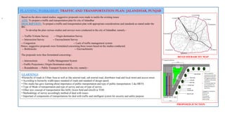 PLANNING WORKSHOP: TRAFFIC AND TRANSPORTATION PLAN- JALANDHAR, PUNJAB
- Based on the above stated studies, suggestive proposals were made to tackle the existing issues
AIM: To prepare a traffic and transportation plan for city of Jalandhar
DESCRIPTION: To prepare a traffic and transportation plan with appropriate considerations and standards as stated under the
IRC.
To develop the plan various studies and surveys were conducted in the city of Jalandhar; namely:-
-- Traffic-Volume Survey -- Origin destination Survey
-- Intersection Survey -- Encroachment Survey
-- Congestion -- Lack of traffic management system
-- Bottlenecks -- Encroachments
The proposals were thus formulated concerning:-
-- Intersections Traffic Management System
--Traffic Projections ( Origin-Destination study)
-- Roundabouts -- Public Transport System in the city; namely:-
Hence, suggestive proposals were formulated concerning these issues based on the studies conducted.
ROAD HIERARCHY MAP
PROPOSED JUNCTION
LEARNINGS
•Hierarchy of roads in Urban Area as well as like arterial road, sub arterial road, distributor road and local street and access street.
• According to hierarchy width/space standard of roads and standard of design speed.
• This studio has gave learning about importance of public transportation and type of public transportation. Like BRTS.
• Type of Mode of transportation and type of survey and use of type of survey.
• Other new concept of transportation like Infill, Green field and retrofit in TOD.
• Methodology of survey accordingly method of deal with issues.
• Important of components of transportations for deal with traffic and intelligent system for security and safety purpose.
 