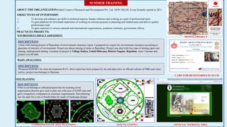 SUMMER TRAINING
ABOUT THE ORGANIZATION:Gaheli Center of Research and Development Pvt. Ltd. NEW DELHI. It was formally started in 2011.
1. To develop and enhance our skills in technical aspects, human relations and working as a part of professional team.
2. To gain platform for first-hand experience of working on relevant projects in planning and related areas and deliver quality
professional work.
3. To gain exposure to various national and international organisations, academic institutes, government offices.
OBJECTIVES OF INTERNSHIP:
PRACTICES PROJECTS:
•ENVIRONMENT IMPACT ASSESSMENT
DISCRIPTIONS
• Deal with mining project of Rajasthan of environment clearance report. I prepared two report for environment clearance according to
guanines of ministry of environment. Project are about mining of stone in Rajasthan. Project was deal with two type of mining open cast
mining, underground mining. Location of project is Village Koliya, Tehsil Didwana, District Nagaur, Rajsthan. Area 1 hectare and
project cost 60 lakh.
•RAJIV AWAS YOJNA
DISCRIPTIONS
•Prepared REPORT for slum development RAY, three report has been prepare by me and data entry in official website of NBO and slum
survey, project was belongs to Haryana.
•SITE PLANNING
DISCRIPTIONS
•This is not belongs to official projects but for learning of me
organization director give task to plan site with area of 62500 sqm and
gave compolsory component as customer requirements. Site planning
was for park for a city of South India for study of landscape design.
MINING PROJECT
CARD FOR BENEFESRIES IN SLUM
OFFICIAL WEBSITE( NBO)SITE PLANNINGCOMPONENTS OF SITE PLANNING
 