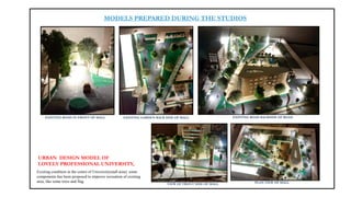 MODELS PREPARED DURING THE STUDIOS
URBAN DESIGN MODEL OF
LOVELY PROFESSIONAL UNIVERSITY,
Existing condition in the centre of University(mall area). some
components has been proposed to improve recreation of existing
area, like some trees and flag.
EXISTING ROAD IN FRONT OF MALL EXISTING GARDEN BACK SIDE OF MALL EXISTING ROAD BACKSIDE OF ROAD
VIEW OF FRONT SIDE OF MALL PLAN VIEW OF MALL
 