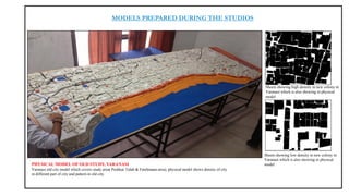 MODELS PREPARED DURING THE STUDIOS
PHYSICAL MODEL OF OLD STUDY, VARANASI
Varanasi old city model which covers study area( Pushkar Talab & Fatehmaan area), physical model shows density of city
in different part of city and pattern in old city.
Sheets showing low density in new colony in
Varanasi which is also showing in physical
model
Sheets showing high density in new colony in
Varanasi which is also showing in physical
model
 