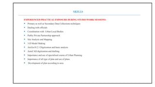 EXPERIENCED PRACTICAL EXPOSURE DURING STUDIO WORK SESSIONS:
 Primary as well as Secondary Data Collections techniques
 Dealing with officials
 Coordination with Urban Local Bodies
 Public Private Partnership approach
 Site Analysis and Mapping
 3-D Model Making
 ArcGis10.2.1 Digitization and basic analysis
 AutoCAD digitization and drafting.
 Importance and use of specialised course of Urban Planning.
 Importance of all type of plan and use of plans.
 Development of plan according to area.
SKILLS
 