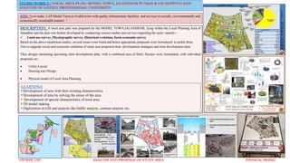 STUDIO WORK 5 : LOCAL AREA PLAN- MODEL TOWN, JALANDHAR PUNJAB & GIS MAPPING AND
ANALYSIS OF LOVELY PROFESSIONAL UNIVERSITY
AIM: “is to make: LAP Model Town as livable town with quality infrastructure facilities and services in socially, environmentally and
economically sustainable manner..”
GIS MAP, LPU ANALYSIS AND PROPOSAL OF STUDY AREA PHYSICAL MODEL
DESCRIPTION: A local area plan was prepared for the MODEL TOWN,JALANDHAR, lying within the Local Planning Area of
Jalandhar and the plan was further developed by conducting various studies and surveys regarding the same; namely:-
 Land-use survey, Physiographic survey, Historical evolution, Socio-economic survey
Based on the above mentioned studies, several issues were listed and hence appropriate proposals were formulated to tackle them.
Also to upgrade social and economic condition of study area proposed slum development strategies and slum development plan.
Thus designs pertaining upcoming slum development plan, with a combined area of thirty Hectare were formulated, with individual
proposals on:-
 Utility Layout
 Housing unit Design.
 Physical model of Local Area Planning.
LEARNINGS
• Development of area with their existing characteristics.
• Development of area by solving the issues of the area.
• Development of special characteristics of local area.
• 3D model making
• Digitization in GIS and analysis like buffer analysis, contour analysis etc.
 