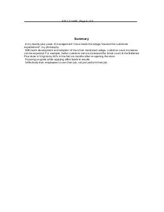 KELLY LAKE, Page 4 of 6
Summary
In my twenty plus years of management I have made the adage,"exceed the customers
expectations", my philosophy.
With team development and adoption of the a fore mentioned adage, customer count increases
can be expected. For example, better customer service increased the ticket count at the Batteries
Plus store in Virginia by 60% in the first six months after re-opening the store.
Focusing on goals while applying effort leads to results.
I effectively train employees to own their job, not just perform their job.
 