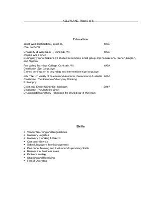 KELLY LAKE, Page 5 of 6
Education
Joliet West High School, Joliet, IL 1985
H.S., General
University of Wisconsin - , Oshkosh, WI 1995
Degree Not Earned
During my year at University I studied economics, small group communications, French, English,
and Algebra.
Fox Valley Technical Collage, Oshkosh, WI 1999
Certificate, Sign Language
Earned certification in beginning and intermediate sign language
edx The University of Queensland Australia, Queensland, Australia 2014
Certificate, The Science of Everyday Thinking
Philosophy
Coursera, Emory University, Michigan 2014
Certificate, The Addicted Brain
Drug addiction and how it changes the physiology of the brain
Skills
• Vendor Sourcing and Negotiations
• Inventory Logistics
• Inventory Planning & Control
• Customer Service
• Scheduling/Work flow Management
• Personnel Training and Evaluation/Supervisory Skills
• Business to Business sales
• Problem solving
• Shipping and Receiving
• Forklift Operating
 