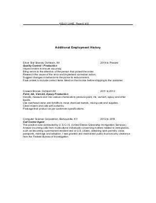 KELLY LAKE, Page 6 of 6
Additional Employment History
Silver Star Brands, Oshkosh, WI 2014 to Present
Quality Control / Production
Inspect orders to ensure accuracy.
Bring errors to the attention of the person that picked the order.
Research the cause of the error and implement corrective action.
Suggest changes in behavior to the picker to reduce errors.
Pack orders to include correct items listed on the invoice before shipping to the customer
Cresent Bronze, Oshkosh,WI 2011 to 2013
Paint, Ink, Varnish, Epoxy Production
Handle, measure and mix various chemicals to produce paint, ink, varnish, epoxy and other
liquids.
Use overhead crane and forklifts to move chemical barrels, mixing vats and supplies.
Clean mixers and vats with solvents.
Package final product as per customers specifications.
Computer Science Corporation, Barbourville, KY 2012 to 2014
Call Center Agent
This position was contracted by U.S.C.I.S. (United States Citizenship Immigration Services).
Answer incoming calls from multicultural individuals concerning matters related to immigration,
such as becoming a permanent resident and or U.S. citizen, obtaining work permits, visas,
passports, marriage and adoption. I was granted and maintained public trust security clearance
from the Federal Bureau of Investigation
 