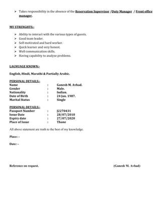  Takes responsibility in the absence of the Reservation Supervisor /Duty Manager / Front office
manager.
MY STRENGHTS:-
 Ability to interact with the various types of guests.
 Good team leader.
 Self-motivated and hard worker.
 Quick learner and very honest.
 Well communication skills.
 Having capability to analyze problems.
LAGNUAGE KNOWN:-
English, Hindi, Marathi & Partially Arabic.
PERSONAL DETAILS:-
Name : Ganesh M. Avhad.
Gender : Male.
Nationality : Indian.
Date of Birth : 24 Jan. 1987.
Marital Status : Single
PERSONAL DETAILS:-
Passport Number : J2270431
Issue Date : 28/07/2010
Expiry date : 27/07/2020
Place of Issue : Thane
All above statement are truth to the best of my knowledge.
Place: -
Date: -
Reference on request. (Ganesh M. Avhad)
 
