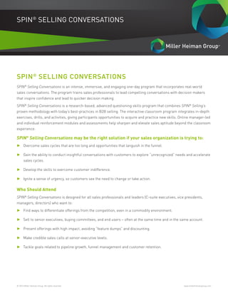 © 2016 Miller Heiman Group. All rights reserved.	 www.millerheimangroup.com
SPIN®
SELLING CONVERSATIONS
SPIN®
SELLING CONVERSATIONS
SPIN®
Selling Conversations is an intense, immersive, and engaging one-day program that incorporates real-world
sales conversations. The program trains sales professionals to lead compelling conversations with decision makers
that inspire confidence and lead to quicker decision making.
SPIN®
Selling Conversations is a research-based, advanced questioning skills program that combines SPIN®
Selling’s
proven methodology with today’s best-practices in B2B selling. The interactive classroom program integrates in-depth
exercises, drills, and activities, giving participants opportunities to acquire and practice new skills. Online manager-led
and individual reinforcement modules and assessments help sharpen and elevate sales aptitude beyond the classroom
experience.
SPIN®
Selling Conversations may be the right solution if your sales organization is trying to:
►► Overcome sales cycles that are too long and opportunities that languish in the funnel.
►► Gain the ability to conduct insightful conversations with customers to explore “unrecognized” needs and accelerate
sales cycles.
►► Develop the skills to overcome customer indifference.
►► Ignite a sense of urgency, so customers see the need to change or take action.
Who Should Attend
SPIN®
Selling Conversations is designed for all sales professionals and leaders (C-suite executives, vice presidents,
managers, directors) who want to:
►► Find ways to differentiate offerings from the competition, even in a commodity environment.
►► Sell to senior executives, buying committees, and end users – often at the same time and in the same account.
►► Present offerings with high impact, avoiding “feature dumps” and discounting.
►► Make credible sales calls at senior-executive levels.
►► Tackle goals related to pipeline growth, funnel management and customer retention.
 
