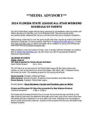 **MEDIA ADVISORY**
2014 FLORIDA STATE LEAGUE ALL-STAR WEEKEND
SCHEDULE OF EVENTS
The 2014 Florida State League All-Star Game sponsored by the Bradenton Area Convention and
Visitors Bureau is on Saturday, June 14 at McKechnie Field. There are several events
surrounding All-Star Weekend that will occur at McKechnie Field and in downtown Bradenton.
Media seeking credentials to cover the game should make their request via email to Bradenton
Marauders Coordinator of Communications Nate March at Nathan.March@Pirates.com no later
than noon on Friday, June 13. Media credentials will be available for pickup at the McKechnie
Field ticket office on the day of the game only.
Media wishing to cover the events on Friday, June 13 should notify the Marauders by emailing
Nate at Nathan.March@Pirates.com. He will connect you with the appropriate Bradenton
Marauders representative.
CALENDAR OF EVENTS
Friday, June 13
VIP Gala presented by Fawley Bryant Architects
South Florida Museum 5p.m.-7p.m.
The VIP Gala is an annual event for the Florida State League All-Star Game players and
coaches, as well as executives from around the league. Max Winitz, ABC 7 Weekend Anchor,
will emcee the event. The speaking program for the evening will include:
Frank Coonelly, President, Pittsburgh Pirates
Elliot Falcione, Executive Director, Bradenton Area Convention and Visitors Bureau
Chuck Murphy, President, Florida State League
Keynote Speaker: Steve Shenbaum, Founder and President, game on Nation
Pirates and Princesses 5K Home Run presented by New Belgium Brewing
Downtown Bradenton 5:30p.m.-8:30p.m.
The Pirates and Princesses 5K Home Run is a scenic 5K race that will start and finish on Old
Main Street and showcase the Bradenton Riverwalk as the main route of the course. More than
200 participants have registered to run and walk in the event. Participants are encouraged to
dress in pirate and princess costumes. A portion of the proceeds from the race will benefit Keep
Manatee Beautiful.
 