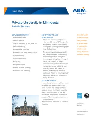 Case Study
Private University in Minnesota
Janitorial Services
Since 1987, ABM
and the University
have partnered
to achieve goals
in sustainability
initiatives, cost
saving efﬁciencies,
and event planning.
SERVICES PROVIDED:
• Custodial services
• Green cleaning
• Special event set up and clean up
• Window washing
• Hard surface ﬂoor care
• Residence hall room conﬁguration
• Carpet cleaning
• Restroom cleaning
• Recycling
• Equipment repair
• Athletic facilities cleaning
• Residence hall cleaning
ACHIEVEMENTS AND
BENCHMARKS:
• When the University went out for
rebid after 23 years, ABM responded
with forward thinking solutions and
cutting edge cleaning technologies to
keep the business.
• The University values sustainability
and takes initiative in implementing
sustainable practices throughout
their campus. ABM plays an integral
part in that initiative by using
environmentally preferred chemicals,
managing chemical solutions, and
recycling tissues and towels. In
addition, ABM helps to minimize
particles in the air by ensuring proper
vacuuming, extraction, rinsing, and
drying of carpets.
VALUE RETURNED
“I cannot emphasize enough how much
we appreciate our partnership with
ABM. Much of any college campus’
success comes from how it presents
itself. It is imperative to us that we
provide the best ‘student experience’
possible. ABM’s exceptional service is
a big part of that.”
-Associate Vice President for Facilities
Services
©2012 ABM Industries Inc.
All rights reserved.
ABM-02018-0212
800.874.0780
abm.com
 