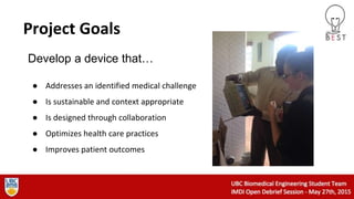 Project Goals
● Addresses an identified medical challenge
● Is sustainable and context appropriate
● Is designed through collaboration
● Optimizes health care practices
● Improves patient outcomes
Develop a device that…
 