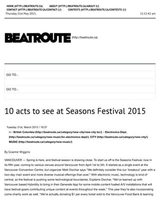 11:51:42 amThursday 21st May 2015,
(http://beatroute.ca)
GO TO...
GO TO...
10 acts to see at Seasons Festival 2015
Tuesday 31st, March 2015 / 18:37
in • British Columbia (http://beatroute.ca/category/new-city/new-city-bc/), • Electronics Dept.
(http://beatroute.ca/category/new-music/bc-electronics-dept/), CITY (http://beatroute.ca/category/new-city/),
MUSIC (http://beatroute.ca/category/new-music/)
By Graeme Wiggins
VANCOUVER — Spring is here, and festival season is drawing close. To start us oﬀ is the Seasons Festival, now in
its ﬁfth year, coming to various venues around Vancouver from April 1st to 5th. It started as a single event at the
Vancouver Convention Centre, but organizer Matt Owchar says “We deﬁnitely consider this our ‘breakout’ year with a
two-day main event and more diverse musical oﬀerings than ever.” With electronic music, technology is kind of
central, so the festival is pushing some technological boundaries. Explains Owchar, “We’ve teamed up with
Vancouver based Hybridity to bring in their Generate App for some mobile content fuelled A/V installations that will
have festival-goers contributing unique content at events throughout the week.” This year they’re also incorporating
come charity work as well. “We’re actually donating $1 per every ticket sold to the Vancouver Food Bank & teaming
HOME (HTTP://BEATROUTE.CA) ABOUT (HTTP://BEATROUTE.CA/ABOUT-3/)
CONTACT (HTTP://BEATROUTE.CA/CONTACT-2/) CONTESTS (HTTP://BEATROUTE.CA/CONTESTS-2/)
 