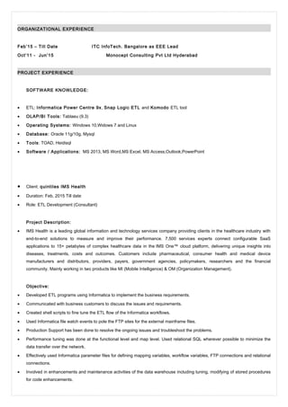 ORGANIZATIONAL EXPERIENCE
Feb’15 – Till Date ITC InfoTech. Bangalore as EEE Lead
Oct’11 - Jun’15 Monocept Consulting Pvt Ltd Hyderabad
PROJECT EXPERIENCE
SOFTWARE KNOWLEDGE:
• ETL: Informatica Power Centre 9x, Snap Logic ETL and Komodo ETL tool
• OLAP/BI Tools: Tablaeu (9.3)
• Operating Systems: Windows 10,Widows 7 and Linux
• Database: Oracle 11g/10g, Mysql
• Tools: TOAD, Heidisql
• Software / Applications: MS 2013, MS Word,MS Excel, MS Access,Outlook,PowerPoint
• Client: quintiles IMS Health
• Duration: Feb, 2015 Till date
• Role: ETL Development (Consultant)
Project Description:
• IMS Health is a leading global information and technology services company providing clients in the healthcare industry with
end-to-end solutions to measure and improve their performance. 7,500 services experts connect configurable SaaS
applications to 15+ petabytes of complex healthcare data in the IMS One™ cloud platform, delivering unique insights into
diseases, treatments, costs and outcomes. Customers include pharmaceutical, consumer health and medical device
manufacturers and distributors, providers, payers, government agencies, policymakers, researchers and the financial
community. Mainly working in two products like MI (Mobile Intelligence) & OM (Organization Management).
Objective:
• Developed ETL programs using Informatica to implement the business requirements.
• Communicated with business customers to discuss the issues and requirements.
• Created shell scripts to fine tune the ETL flow of the Informatica workflows.
• Used Informatica file watch events to pole the FTP sites for the external mainframe files.
• Production Support has been done to resolve the ongoing issues and troubleshoot the problems.
• Performance tuning was done at the functional level and map level. Used relational SQL wherever possible to minimize the
data transfer over the network.
• Effectively used Informatica parameter files for defining mapping variables, workflow variables, FTP connections and relational
connections.
• Involved in enhancements and maintenance activities of the data warehouse including tuning, modifying of stored procedures
for code enhancements.
 