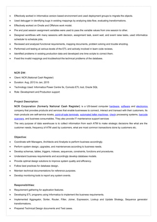 • Effectively worked in Informatica version based environment and used deployment groups to migrate the objects.
• Used debugger in identifying bugs in existing mappings by analyzing data flow, evaluating transformations.
• Effectively worked on Onsite and Offshore work model.
• Pre and post session assignment variables were used to pass the variable values from one session to other.
• Designed workflows with many sessions with decision, assignment task, event wait, and event raise tasks, used informatica
scheduler to schedule jobs.
• Reviewed and analyzed functional requirements, mapping documents, problem solving and trouble shooting.
• Performed unit testing at various levels of the ETL and actively involved in team code reviews.
• Identified problems in existing production data and developed one time scripts to correct them.
• Fixed the invalid mappings and troubleshoot the technical problems of the database.
NCR DW:
• Client: NCR (National Cash Register)
• Duration: Aug, 2013 to Jan, 2015
• Technology Used: Informatica Power Centre 9x, Comodo ETL tool, Oracle SQL
• Role: Development and Production support
Project Description:
NCR Corporation (formerly National Cash Register) is a US-based computer hardware, software and electronics
company that provides products and services that enable businesses to connect, interact and transact with their customers. Its
main products are self-service kiosks, point-of-sale terminals, automated teller machines, check processing systems, barcode
scanners, and business consumables. They also provide IT maintenance support services
The very purpose of data warehouse is to collect information from each ATM to make strategic decisions like what are the
customer needs, frequency of ATM used by customers, what are most common transactions done by customers etc.
Objective:
• Coordinate with Managers, Architects and Analysts to perform business accordingly.
• Perform system design, upgrades, and maintenances according to business needs.
• Develop schemas, tables, triggers, indexes, sequences, constraints, functions and procedures.
• Understand business requirements and accordingly develop database models.
• Provide optimal design solutions to improve system quality and efficiency.
• Follow best practices for database design.
• Maintain technical documentations for reference purposes.
• Develop monitoring tools to report any system events.
Responsibilities:
• Requirement gathering for application features.
• Developing ETL programs using Informatica to implement the business requirements.
• Implemented Aggregator, Sorter, Router, Filter, Joiner, Expression, Lookup and Update Strategy, Sequence generator
transformations.
• Prepared Technical Design documents and Test cases.
 