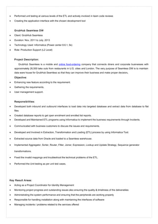 • Performed unit testing at various levels of the ETL and actively involved in team code reviews
• Creating the application interface with the chosen development tool
GrubHub Seamless DW
• Client: GrubHub Seamless
• Duration: Nov, 2011 to July, 2013
• Technology Used: Informatica (Power center 8.6.1, 9x)
• Role: Production Support (L2 Level)
Project Description:
GrubHub Seamless is a mobile and online food-ordering company that connects diners and corporate businesses with
approximately 26,500 take outs from restaurants in U.S. cities and London. The very purpose of Seamless DW is to maintain
data ware house for GrubHub Seamless so that they can improve their business and make proper decision.
Objective:
• Enhancing new feature according to the requirement.
• Gathering the requirements.
• User management support.
Responsibilities:
• Developed both inbound and outbound interfaces to load data into targeted database and extract data from database to flat
files
• Created database reports to get open enrolment and enrolled list reports.
• Developed and Maintained ETL programs using Informatica to implement the business requirements through Incidents.
• Communicated with business customers to discuss the issues and requirements.
• Developed and Involved in Extraction, Transformation and Loading (ETL) process by using Informatica Tool.
• Extracted source data from Oracle and loaded to a Seamless warehouse.
• Implemented Aggregator, Sorter, Router, Filter, Joiner, Expression, Lookup and Update Strategy, Sequence generator
transformations.
• Fixed the invalid mappings and troubleshoot the technical problems of the ETL.
• Performed the Unit testing as per unit test cases.
Key Result Areas:
• Acting as a Project Coordinator for Identity Management
• Monitoring project progress and outstanding issues also ensuring the quality & timeliness of the deliverables
• Administrating the system performance and ensuring that the peripherals are working properly
• Responsible for handling installation along with maintaining the interfaces of software
• Managing incidents / problems related to the services offered
 