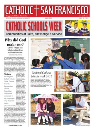 SERVING SAN FRANCISCO, MARIN & SAN MATEO COUNTIES JANUARY 23, 2015 $1.00 | VOL. 17 NO. 2
Newspaper of the Archdiocese of San FranciscoNewspaper of the Archdiocese of San Francisco
CATHOLIC SANFRANCISCOwww.catholic-sf.org
National Catholic
SchoolsWeek 2015
From top: Archbishop Riordan High School
students; Archbishop Salvatore J. Cordileone
with Our Lady of the Visitacion students Dec. 5;
St. Charles Borromeo kindergarten teacher helps
a student with writing skills; St. Raymond first
graders share an umbrella; A Marin Catholic High
School student in a moment of quiet.
Why did God
make me?
Catholic schools exist
to help children learn
and live the answer
ARCHBISHOP SALVATORE J. CORDILEONE
O
ne of the highlights in my ministry
as a bishop is to visit our Catholic
schools and interact with our children
and young people. Invariably I ﬁnd eager
learners who ask good (and sometimes
surprising!) questions, and teachers who
clearly love their students and what they
do for them. It’s always a “reality check”
for me, in that it helps me to keep focused
on why Jesus founded the Church in the
ﬁrst place, and why he promised to stay
with her through the guidance of the Holy
Spirit until his return at the end of time.
The theme for
this year’s Catho-
lic Schools Week,
“Catholic Schools:
Communities of
Faith, Knowledge
and Service,”
contains in it the
very reason why
the Church exists.
The theme suggests
the answer given
to one of the ﬁrst
catechism questions
Catholic children
memorized in by-
gone eras: “Why did
God make me?” Our
Catholic schools are
one very concrete
realization of the
mission of the
Church to assist her
members to grow
in an ever deeper
knowledge and love
of God through a
vibrant life of faith that expresses itself
in prayer and service. Yes, God made each
one of us to know, love and serve Him in
this life so that we may be happy with Him
in the next, and our Catholic schools exist
to help our children learn and live this an-
swer to this most important question in life.
But there is another word in the theme
for this year’s Catholic Schools Week
equally instructive as to what our Catholic
schools are all about: that all-important
ﬁrst word, “community.” We know from
our Catholic theology that the Church
is not simply a collection of like-minded
people who share certain beliefs and prac-
Communities of Faith, Knowledge & Service
SEE CATHOLIC SCHOOLS, PAGE CSW3
(PHOTO BY VALERIE SCHMALZ/CATHOLIC SAN FRANCISCO)
(PHOTO BY VALERIE SCHMALZ/CATHOLIC SAN FRANCISCO)
(PHOTO COURTESY ST. RAYMOND SCHOOL) (PHOTO COURTESY MARIN CATHOLIC HIGH SCHOOL)
(PHOTO COURTESY ARCHBISHOP RIORDAN HIGH SCHOOL)
The theme
for this year’s
Catholic Schools
Week, ‘Catholic
Schools:
Communities
of Faith,
Knowledge
and Service,’
contains in it
the very reason
why the Church
exists.
 