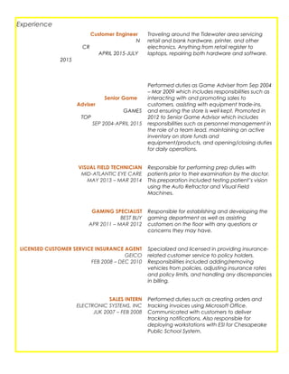Experience
Customer Engineer
N
CR
APRIL 2015-JULY
2015
Senior Game
Adviser
GAMES
TOP
SEP 2004-APRIL 2015
Traveling around the Tidewater area servicing
retail and bank hardware, printer, and other
electronics. Anything from retail register to
laptops, repairing both hardware and software.
Performed duties as Game Adviser from Sep 2004
– Mar 2009 which includes responsibilities such as
interacting with and promoting sales to
customers, assisting with equipment trade-ins,
and ensuring the store is well kept. Promoted in
2012 to Senior Game Advisor which includes
responsibilities such as personnel management in
the role of a team lead, maintaining an active
inventory on store funds and
equipment/products, and opening/closing duties
for daily operations.
VISUAL FIELD TECHNICIAN
MID-ATLANTIC EYE CARE
MAY 2013 – MAR 2014
Responsible for performing prep duties with
patients prior to their examination by the doctor.
This preparation included testing patient’s vision
using the Auto Refractor and Visual Field
Machines.
GAMING SPECIALIST
BEST BUY
APR 2011 – MAR 2012
Responsible for establishing and developing the
gaming department as well as assisting
customers on the floor with any questions or
concerns they may have.
LICENSED CUSTOMER SERVICE INSURANCE AGENT
GEICO
FEB 2008 – DEC 2010
Specialized and licensed in providing insurance-
related customer service to policy holders.
Responsibilities included adding/removing
vehicles from policies, adjusting insurance rates
and policy limits, and handling any discrepancies
in billing.
SALES INTERN
ELECTRONIC SYSTEMS, INC
JUK 2007 – FEB 2008
Performed duties such as creating orders and
tracking invoices using Microsoft Office.
Communicated with customers to deliver
tracking notifications. Also responsible for
deploying workstations with ESI for Chesapeake
Public School System.
 