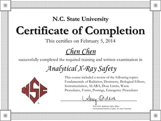 This certifies on February 5, 2014
Chen Chen
successfully completed the required training and written examination in
Analytical X-Ray Safety
Amy Orders, Radiation Safety Officer
Environmental Health & Safety, NC State University
This course included a review of the following topics:
Fundamentals of Radiation, Dosimetry, Biological Effects,
Instrumentation, ALARA, Dose Limits, Waste
Procedures, Forms, Postings, Emergency Procedures
N.C. State UniversityN.C. State University
Certificate of CompletionCertificate of Completion
 