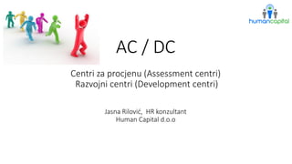 AC / DCCentri za procjenu (Assessmentcentri) Razvojni centri (Development centri) Jasna Rilović, HR konzultantHuman Capital d.o.o  