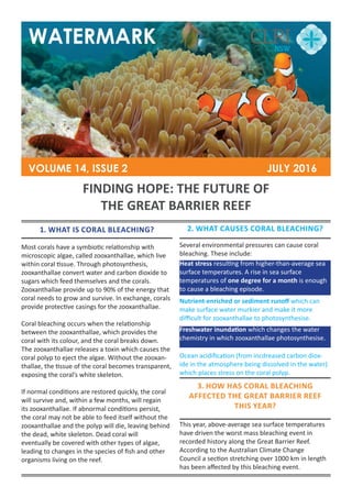 WATERMARK
VOLUME 14, ISSUE 2						 JULY 2016
FINDING HOPE: THE FUTURE OF
THE GREAT BARRIER REEF
1. WHAT IS CORAL BLEACHING?
Most corals have a symbiotic relationship with
microscopic algae, called zooxanthallae, which live
within coral tissue. Through photosynthesis,
zooxanthallae convert water and carbon dioxide to
sugars which feed themselves and the corals.
Zooxanthallae provide up to 90% of the energy that
coral needs to grow and survive. In exchange, corals
provide protective casings for the zooxanthallae.
Coral bleaching occurs when the relationship
between the zooxanthallae, which provides the
coral with its colour, and the coral breaks down.
The zooxanthallae releases a toxin which causes the
coral polyp to eject the algae. Without the zooxan-
thallae, the tissue of the coral becomes transparent,
exposing the coral’s white skeleton.
If normal conditions are restored quickly, the coral
will survive and, within a few months, will regain
its zooxanthallae. If abnormal conditions persist,
the coral may not be able to feed itself without the
zooxanthallae and the polyp will die, leaving behind
the dead, white skeleton. Dead coral will
eventually be covered with other types of algae,
leading to changes in the species of fish and other
organisms living on the reef.
2. WHAT CAUSES CORAL BLEACHING?
Several environmental pressures can cause coral
bleaching. These include:
Heat stress resulting from higher-than-average sea
surface temperatures. A rise in sea surface
temperatures of one degree for a month is enough
to cause a bleaching episode.
Nutrient-enriched or sediment runoff which can
make surface water murkier and make it more
difficult for zooxanthallae to photosynthesise.
3. HOW HAS CORAL BLEACHING
AFFECTED THE GREAT BARRIER REEF
THIS YEAR?
This year, above-average sea surface temperatures
have driven the worst mass bleaching event in
recorded history along the Great Barrier Reef.
According to the Australian Climate Change
Council a section stretching over 1000 km in length
has been affected by this bleaching event.
Freshwater inundation which changes the water
chemistry in which zooxanthallae photosynthesise.
Ocean acidification (from incdreased carbon diox-
ide in the atmosphere being dissolved in the water)
which places stress on the coral polyp.
 