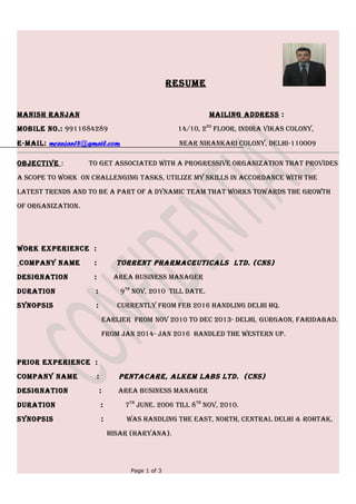 RESUME
MANISH RANJAN MAIlINg AddRESS :
MobIlE No.: 9911684289 14/10, 2Nd
FlooR, INdIRA VIkAS ColoNy,
E-MAIl: mranjan18@gmail.com NEAR NIRANkARI ColoNy, dElHI-110009
obJECtIVE : to gEt ASSoCIAtEd wItH A pRogRESSIVE oRgANIzAtIoN tHAt pRoVIdES
A SCopE to woRk oN CHAllENgINg tASkS, UtIlIzE My SkIllS IN ACCoRdANCE wItH tHE
lAtESt tRENdS ANd to bE A pARt oF A dyNAMIC tEAM tHAt woRkS towARdS tHE gRowtH
oF oRgANIzAtIoN.
woRk ExpERIENCE :
CoMpANy NAME : toRRENt pHARMACEUtICAlS ltd. (CNS)
dESIgNAtIoN : AREA bUSINESS MANAgER
dURAtIoN : 9tH
NoV, 2010 tIll dAtE.
SyNopSIS : CURRENtly FRoM FEb 2016 HANdlINg dElHI HQ.
EARlIER FRoM NoV 2010 to dEC 2013- dElHI, gURgAoN, FARIdAbAd.
FRoM JAN 2014- JAN 2016 HANdlEd tHE wEStERN Up.
pRIoR ExpERIENCE :
CoMpANy NAME : pENtACARE, AlkEM lAbS ltd. (CNS)
dESIgNAtIoN : AREA bUSINESS MANAgER
dURAtIoN : 7tH
JUNE. 2006 tIll 8tH
NoV, 2010.
SyNopSIS : wAS HANdlINg tHE EASt, NoRtH, CENtRAl dElHI & RoHtAk,
HISAR (HARyANA).
Page 1 of 3
 