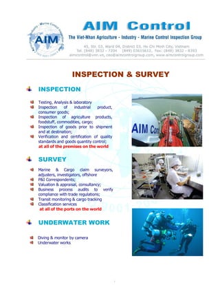 1
INSPECTION & SURVEY
INSPECTION
SURVEY
UNDERWATER WORK
Testing, Analysis & laboratory
Inspection of industrial product,
consumer goods;
Inspection of agriculture products,
foodstuff, commodities, cargo;
Inspection of goods prior to shipment
and at destination;
Verification and certification of quality
standards and goods quantity control;
at all of the premises on the world
Marine & Cargo claim surveyors,
adjusters, investigators, offshore
P&I Correspondents;
Valuation & appraisal, consultancy;
Business process audits to verify
compliance with trade regulations;
Transit monitoring & cargo tracking
Classification services
at all of the ports on the world
Diving & monitor by camera
Underwater works
 
