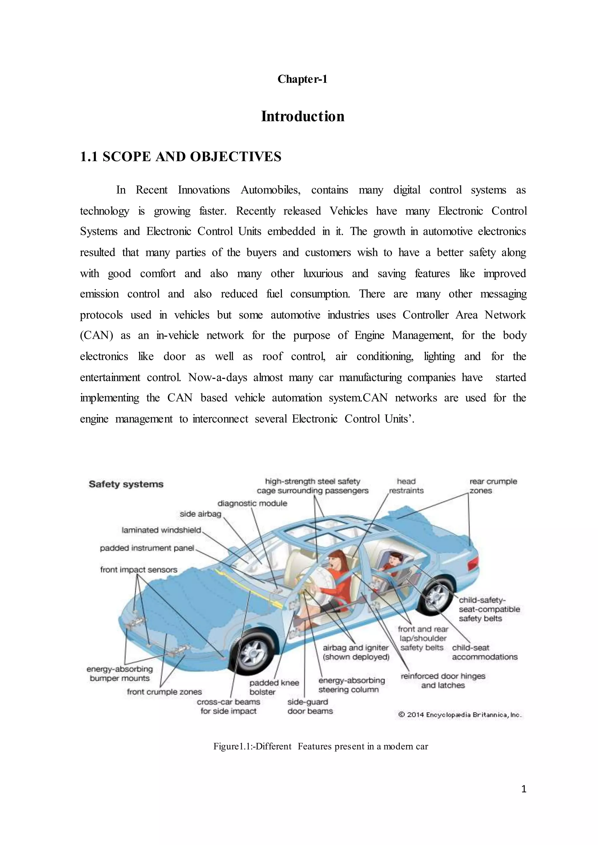 1
Chapter-1
Introduction
1.1 SCOPE AND OBJECTIVES
In Recent Innovations Automobiles, contains many digital control systems as
technology is growing faster. Recently released Vehicles have many Electronic Control
Systems and Electronic Control Units embedded in it. The growth in automotive electronics
resulted that many parties of the buyers and customers wish to have a better safety along
with good comfort and also many other luxurious and saving features like improved
emission control and also reduced fuel consumption. There are many other messaging
protocols used in vehicles but some automotive industries uses Controller Area Network
(CAN) as an in-vehicle network for the purpose of Engine Management, for the body
electronics like door as well as roof control, air conditioning, lighting and for the
entertainment control. Now-a-days almost many car manufacturing companies have started
implementing the CAN based vehicle automation system.CAN networks are used for the
engine management to interconnect several Electronic Control Units’.
Figure1.1:-Different Features present in a modern car
 