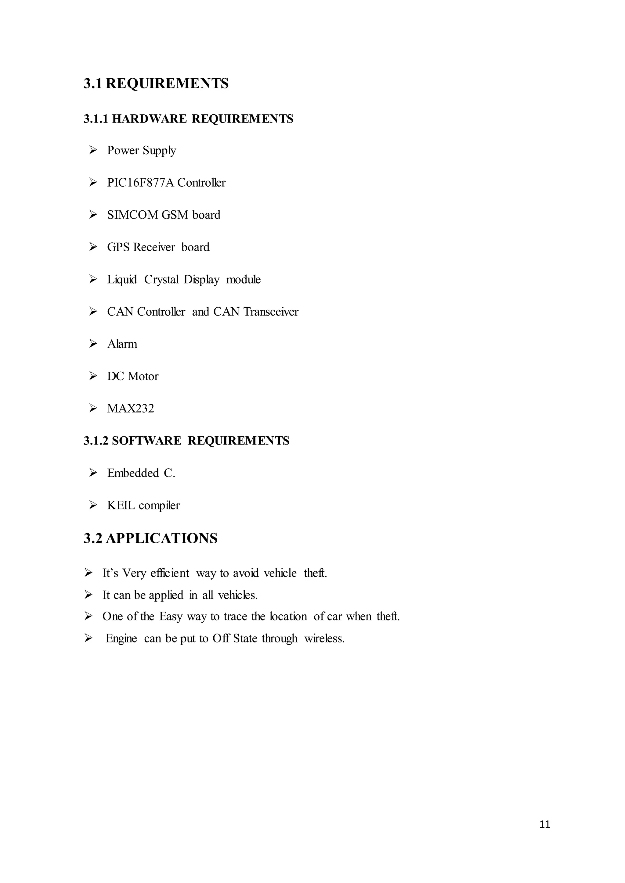 11
3.1 REQUIREMENTS
3.1.1 HARDWARE REQUIREMENTS
 Power Supply
 PIC16F877A Controller
 SIMCOM GSM board
 GPS Receiver board
 Liquid Crystal Display module
 CAN Controller and CAN Transceiver
 Alarm
 DC Motor
 MAX232
3.1.2 SOFTWARE REQUIREMENTS
 Embedded C.
 KEIL compiler
3.2 APPLICATIONS
 It’s Very efficient way to avoid vehicle theft.
 It can be applied in all vehicles.
 One of the Easy way to trace the location of car when theft.
 Engine can be put to Off State through wireless.
 