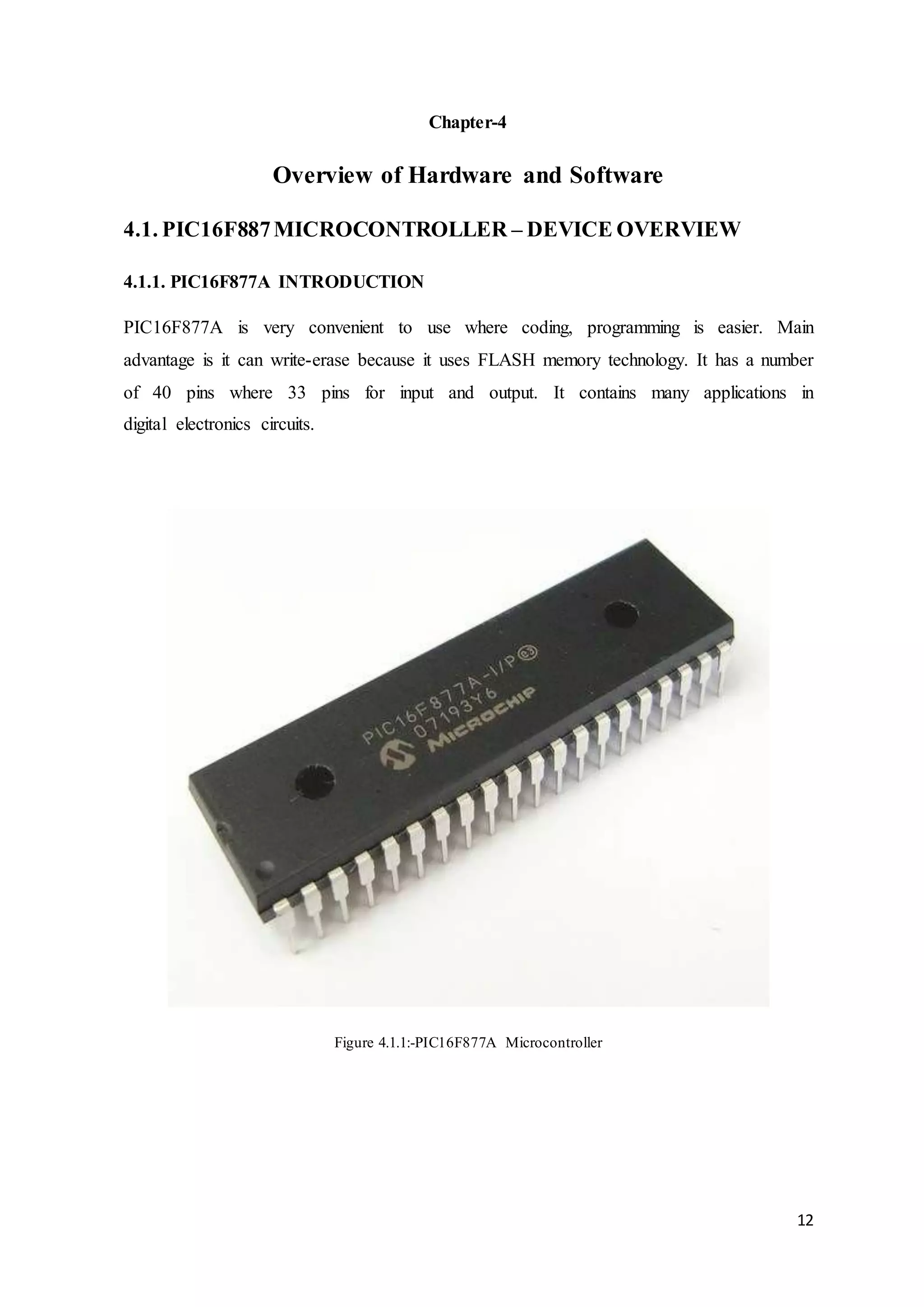 12
Chapter-4
Overview of Hardware and Software
4.1. PIC16F887MICROCONTROLLER – DEVICE OVERVIEW
4.1.1. PIC16F877A INTRODUCTION
PIC16F877A is very convenient to use where coding, programming is easier. Main
advantage is it can write-erase because it uses FLASH memory technology. It has a number
of 40 pins where 33 pins for input and output. It contains many applications in
digital electronics circuits.
Figure 4.1.1:-PIC16F877A Microcontroller
 
