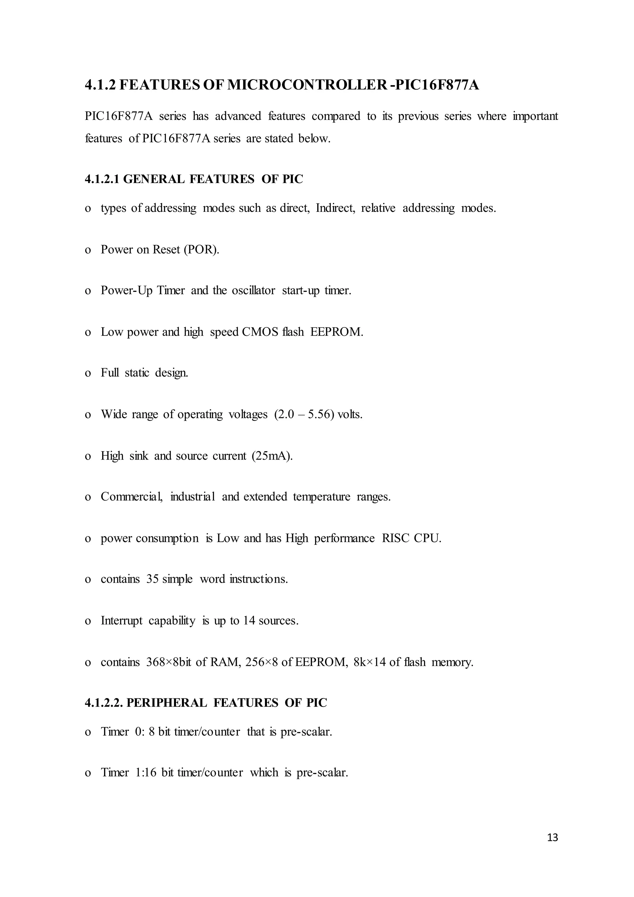 13
4.1.2 FEATURES OF MICROCONTROLLER -PIC16F877A
PIC16F877A series has advanced features compared to its previous series where important
features of PIC16F877A series are stated below.
4.1.2.1 GENERAL FEATURES OF PIC
o types of addressing modes such as direct, Indirect, relative addressing modes.
o Power on Reset (POR).
o Power-Up Timer and the oscillator start-up timer.
o Low power and high speed CMOS flash EEPROM.
o Full static design.
o Wide range of operating voltages (2.0 – 5.56) volts.
o High sink and source current (25mA).
o Commercial, industrial and extended temperature ranges.
o power consumption is Low and has High performance RISC CPU.
o contains 35 simple word instructions.
o Interrupt capability is up to 14 sources.
o contains 368×8bit of RAM, 256×8 of EEPROM, 8k×14 of flash memory.
4.1.2.2. PERIPHERAL FEATURES OF PIC
o Timer 0: 8 bit timer/counter that is pre-scalar.
o Timer 1:16 bit timer/counter which is pre-scalar.
 