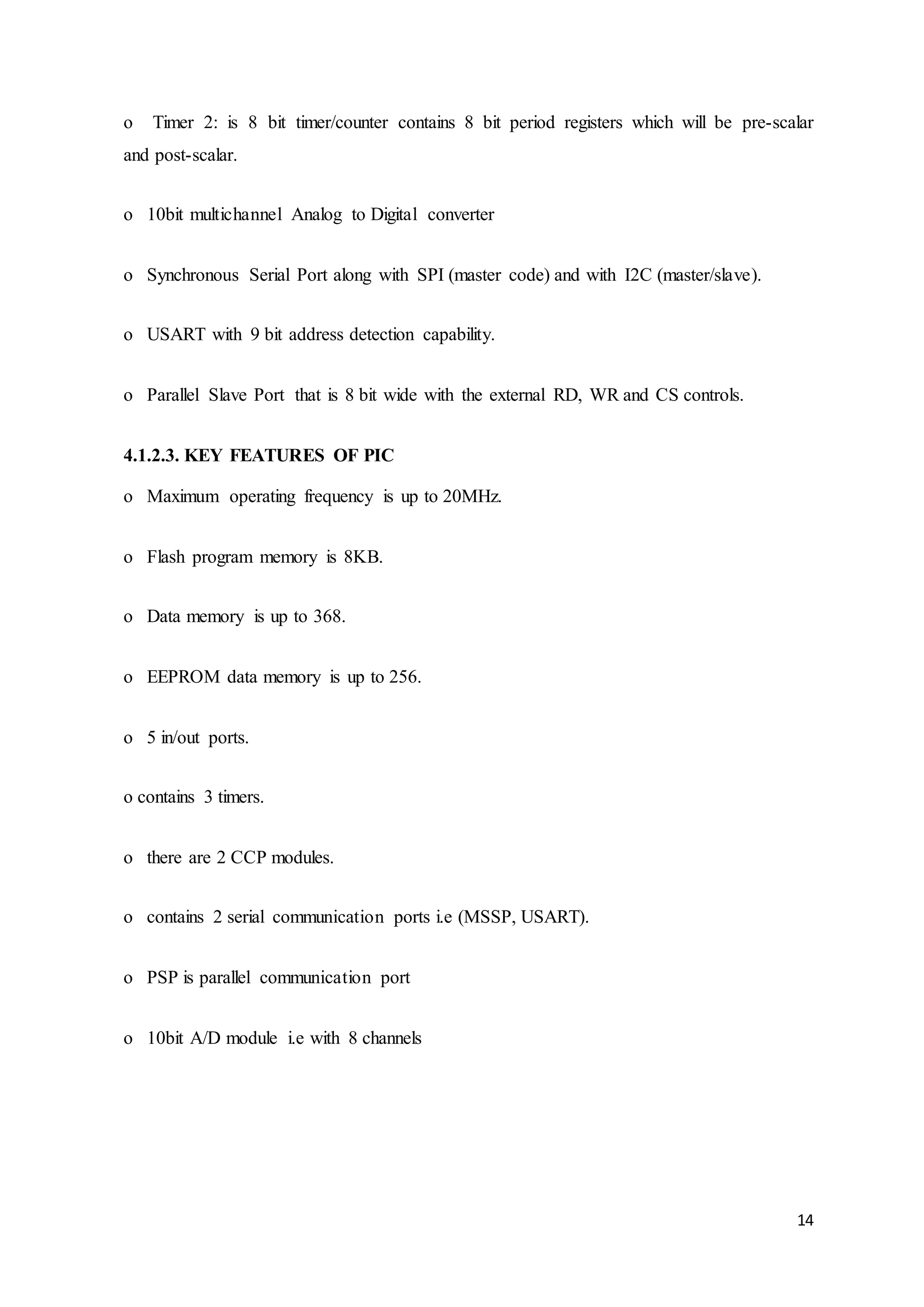14
o Timer 2: is 8 bit timer/counter contains 8 bit period registers which will be pre-scalar
and post-scalar.
o 10bit multichannel Analog to Digital converter
o Synchronous Serial Port along with SPI (master code) and with I2C (master/slave).
o USART with 9 bit address detection capability.
o Parallel Slave Port that is 8 bit wide with the external RD, WR and CS controls.
4.1.2.3. KEY FEATURES OF PIC
o Maximum operating frequency is up to 20MHz.
o Flash program memory is 8KB.
o Data memory is up to 368.
o EEPROM data memory is up to 256.
o 5 in/out ports.
o contains 3 timers.
o there are 2 CCP modules.
o contains 2 serial communication ports i.e (MSSP, USART).
o PSP is parallel communication port
o 10bit A/D module i.e with 8 channels
 