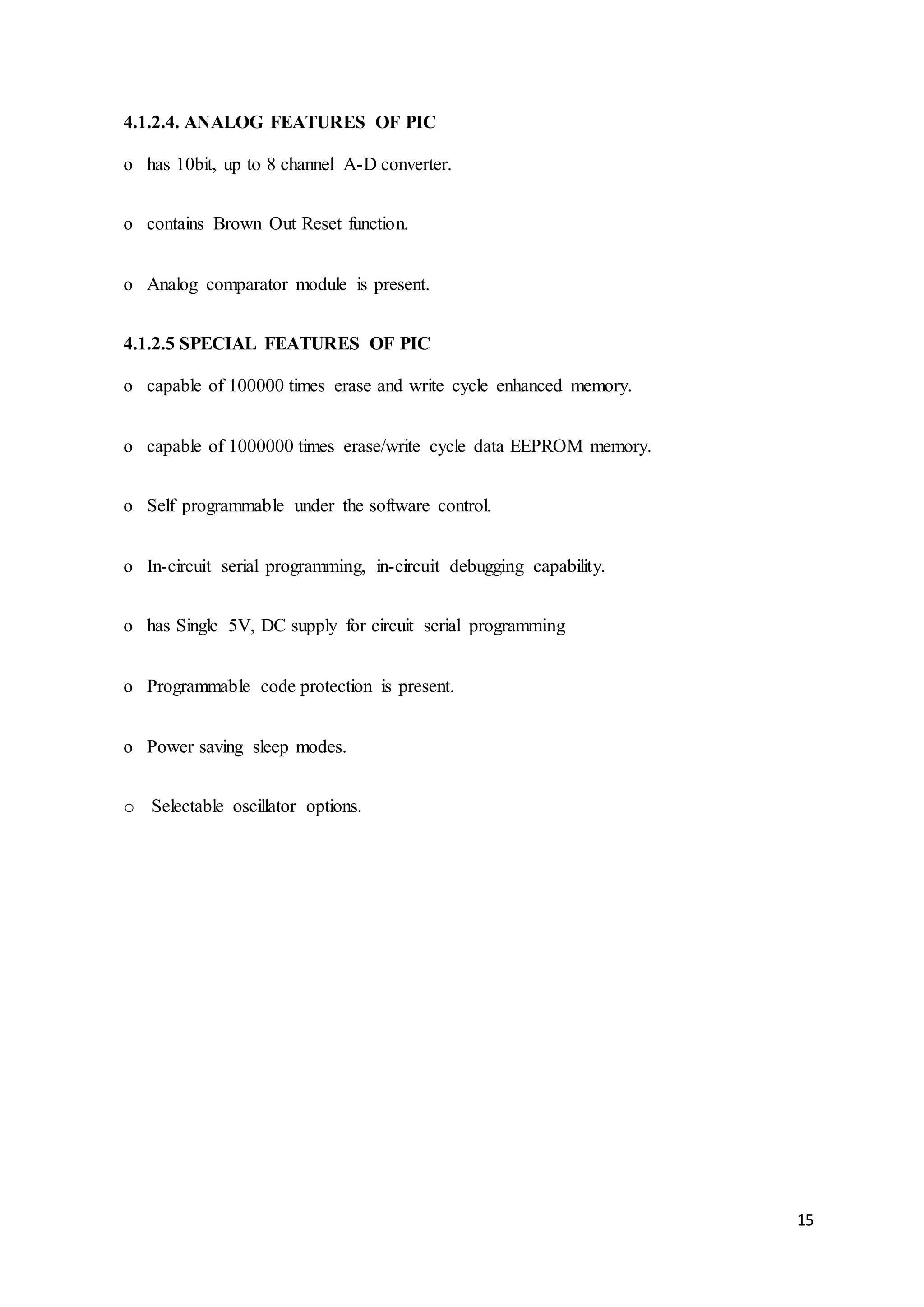 15
4.1.2.4. ANALOG FEATURES OF PIC
o has 10bit, up to 8 channel A-D converter.
o contains Brown Out Reset function.
o Analog comparator module is present.
4.1.2.5 SPECIAL FEATURES OF PIC
o capable of 100000 times erase and write cycle enhanced memory.
o capable of 1000000 times erase/write cycle data EEPROM memory.
o Self programmable under the software control.
o In-circuit serial programming, in-circuit debugging capability.
o has Single 5V, DC supply for circuit serial programming
o Programmable code protection is present.
o Power saving sleep modes.
o Selectable oscillator options.
 