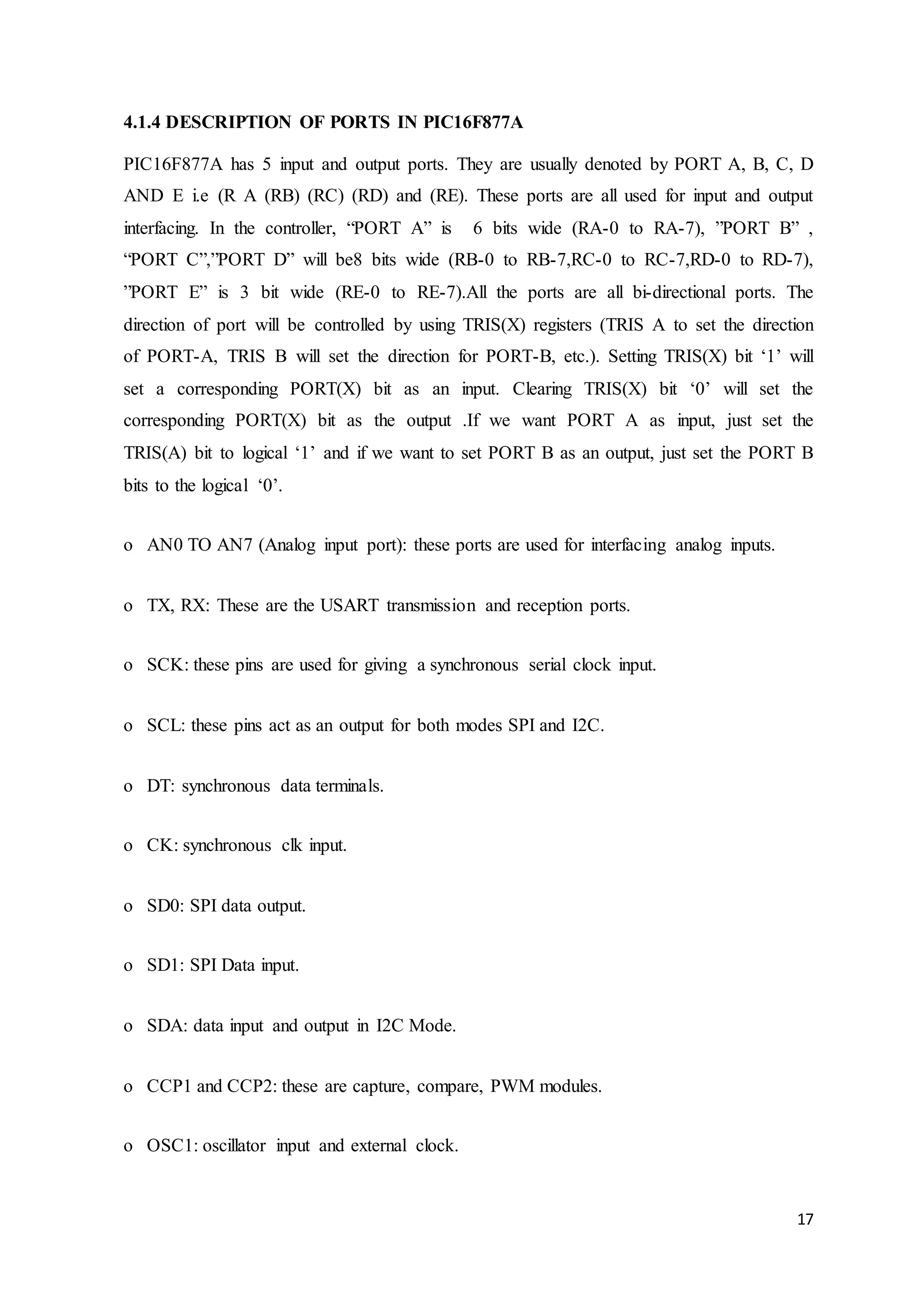 17
4.1.4 DESCRIPTION OF PORTS IN PIC16F877A
PIC16F877A has 5 input and output ports. They are usually denoted by PORT A, B, C, D
AND E i.e (R A (RB) (RC) (RD) and (RE). These ports are all used for input and output
interfacing. In the controller, “PORT A” is 6 bits wide (RA-0 to RA-7), ”PORT B” ,
“PORT C”,”PORT D” will be8 bits wide (RB-0 to RB-7,RC-0 to RC-7,RD-0 to RD-7),
”PORT E” is 3 bit wide (RE-0 to RE-7).All the ports are all bi-directional ports. The
direction of port will be controlled by using TRIS(X) registers (TRIS A to set the direction
of PORT-A, TRIS B will set the direction for PORT-B, etc.). Setting TRIS(X) bit ‘1’ will
set a corresponding PORT(X) bit as an input. Clearing TRIS(X) bit ‘0’ will set the
corresponding PORT(X) bit as the output .If we want PORT A as input, just set the
TRIS(A) bit to logical ‘1’ and if we want to set PORT B as an output, just set the PORT B
bits to the logical ‘0’.
o AN0 TO AN7 (Analog input port): these ports are used for interfacing analog inputs.
o TX, RX: These are the USART transmission and reception ports.
o SCK: these pins are used for giving a synchronous serial clock input.
o SCL: these pins act as an output for both modes SPI and I2C.
o DT: synchronous data terminals.
o CK: synchronous clk input.
o SD0: SPI data output.
o SD1: SPI Data input.
o SDA: data input and output in I2C Mode.
o CCP1 and CCP2: these are capture, compare, PWM modules.
o OSC1: oscillator input and external clock.
 