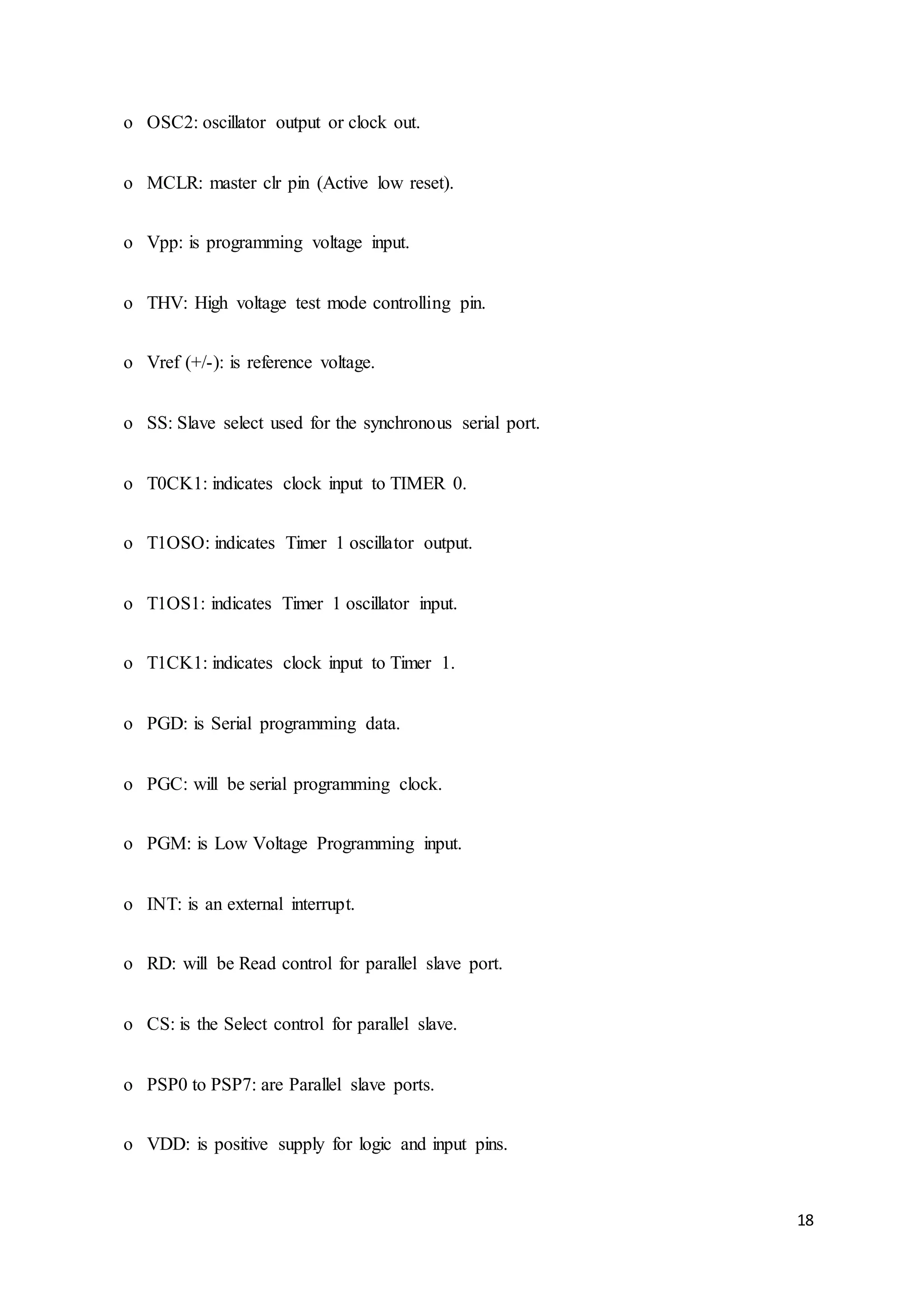 18
o OSC2: oscillator output or clock out.
o MCLR: master clr pin (Active low reset).
o Vpp: is programming voltage input.
o THV: High voltage test mode controlling pin.
o Vref (+/-): is reference voltage.
o SS: Slave select used for the synchronous serial port.
o T0CK1: indicates clock input to TIMER 0.
o T1OSO: indicates Timer 1 oscillator output.
o T1OS1: indicates Timer 1 oscillator input.
o T1CK1: indicates clock input to Timer 1.
o PGD: is Serial programming data.
o PGC: will be serial programming clock.
o PGM: is Low Voltage Programming input.
o INT: is an external interrupt.
o RD: will be Read control for parallel slave port.
o CS: is the Select control for parallel slave.
o PSP0 to PSP7: are Parallel slave ports.
o VDD: is positive supply for logic and input pins.
 