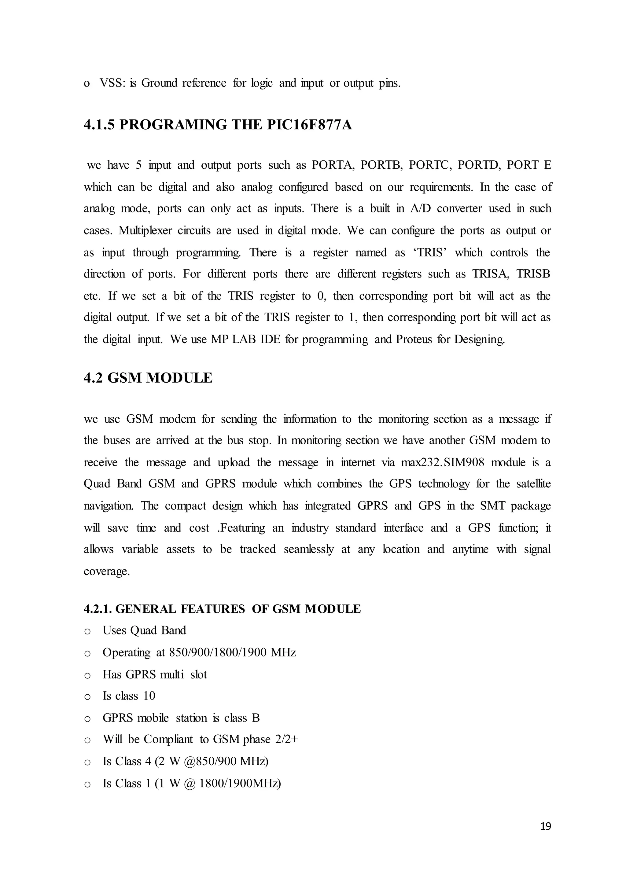 19
o VSS: is Ground reference for logic and input or output pins.
4.1.5 PROGRAMING THE PIC16F877A
we have 5 input and output ports such as PORTA, PORTB, PORTC, PORTD, PORT E
which can be digital and also analog configured based on our requirements. In the case of
analog mode, ports can only act as inputs. There is a built in A/D converter used in such
cases. Multiplexer circuits are used in digital mode. We can configure the ports as output or
as input through programming. There is a register named as ‘TRIS’ which controls the
direction of ports. For different ports there are different registers such as TRISA, TRISB
etc. If we set a bit of the TRIS register to 0, then corresponding port bit will act as the
digital output. If we set a bit of the TRIS register to 1, then corresponding port bit will act as
the digital input. We use MP LAB IDE for programming and Proteus for Designing.
4.2 GSM MODULE
we use GSM modem for sending the information to the monitoring section as a message if
the buses are arrived at the bus stop. In monitoring section we have another GSM modem to
receive the message and upload the message in internet via max232.SIM908 module is a
Quad Band GSM and GPRS module which combines the GPS technology for the satellite
navigation. The compact design which has integrated GPRS and GPS in the SMT package
will save time and cost .Featuring an industry standard interface and a GPS function; it
allows variable assets to be tracked seamlessly at any location and anytime with signal
coverage.
4.2.1. GENERAL FEATURES OF GSM MODULE
o Uses Quad Band
o Operating at 850/900/1800/1900 MHz
o Has GPRS multi slot
o Is class 10
o GPRS mobile station is class B
o Will be Compliant to GSM phase 2/2+
o Is Class 4 (2 W @850/900 MHz)
o Is Class 1 (1 W @ 1800/1900MHz)
 