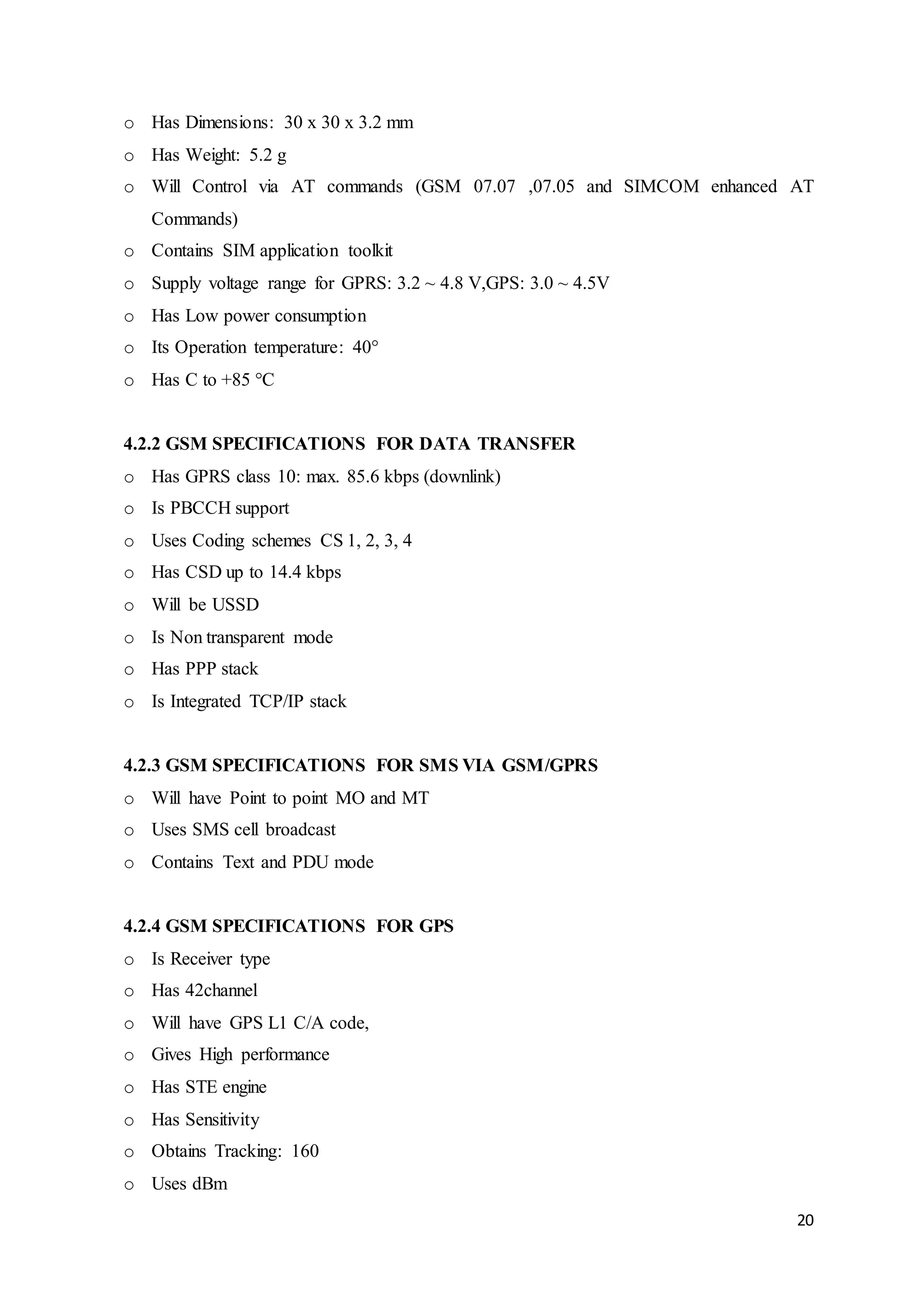 20
o Has Dimensions: 30 x 30 x 3.2 mm
o Has Weight: 5.2 g
o Will Control via AT commands (GSM 07.07 ,07.05 and SIMCOM enhanced AT
Commands)
o Contains SIM application toolkit
o Supply voltage range for GPRS: 3.2 ~ 4.8 V,GPS: 3.0 ~ 4.5V
o Has Low power consumption
o Its Operation temperature: 40°
o Has C to +85 °C
4.2.2 GSM SPECIFICATIONS FOR DATA TRANSFER
o Has GPRS class 10: max. 85.6 kbps (downlink)
o Is PBCCH support
o Uses Coding schemes CS 1, 2, 3, 4
o Has CSD up to 14.4 kbps
o Will be USSD
o Is Non transparent mode
o Has PPP stack
o Is Integrated TCP/IP stack
4.2.3 GSM SPECIFICATIONS FOR SMS VIA GSM/GPRS
o Will have Point to point MO and MT
o Uses SMS cell broadcast
o Contains Text and PDU mode
4.2.4 GSM SPECIFICATIONS FOR GPS
o Is Receiver type
o Has 42channel
o Will have GPS L1 C/A code,
o Gives High performance
o Has STE engine
o Has Sensitivity
o Obtains Tracking: 160
o Uses dBm
 