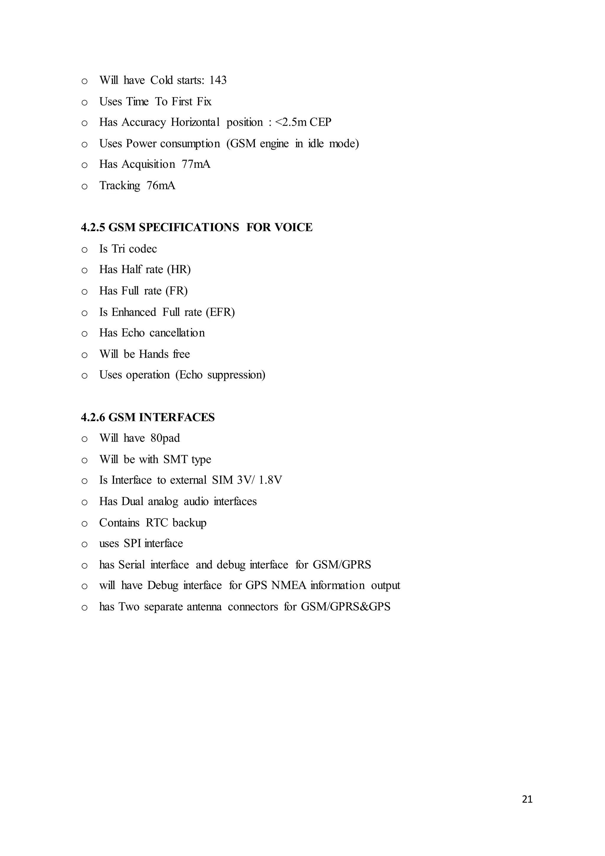 21
o Will have Cold starts: 143
o Uses Time To First Fix
o Has Accuracy Horizontal position : <2.5m CEP
o Uses Power consumption (GSM engine in idle mode)
o Has Acquisition 77mA
o Tracking 76mA
4.2.5 GSM SPECIFICATIONS FOR VOICE
o Is Tri codec
o Has Half rate (HR)
o Has Full rate (FR)
o Is Enhanced Full rate (EFR)
o Has Echo cancellation
o Will be Hands free
o Uses operation (Echo suppression)
4.2.6 GSM INTERFACES
o Will have 80pad
o Will be with SMT type
o Is Interface to external SIM 3V/ 1.8V
o Has Dual analog audio interfaces
o Contains RTC backup
o uses SPI interface
o has Serial interface and debug interface for GSM/GPRS
o will have Debug interface for GPS NMEA information output
o has Two separate antenna connectors for GSM/GPRS&GPS
 