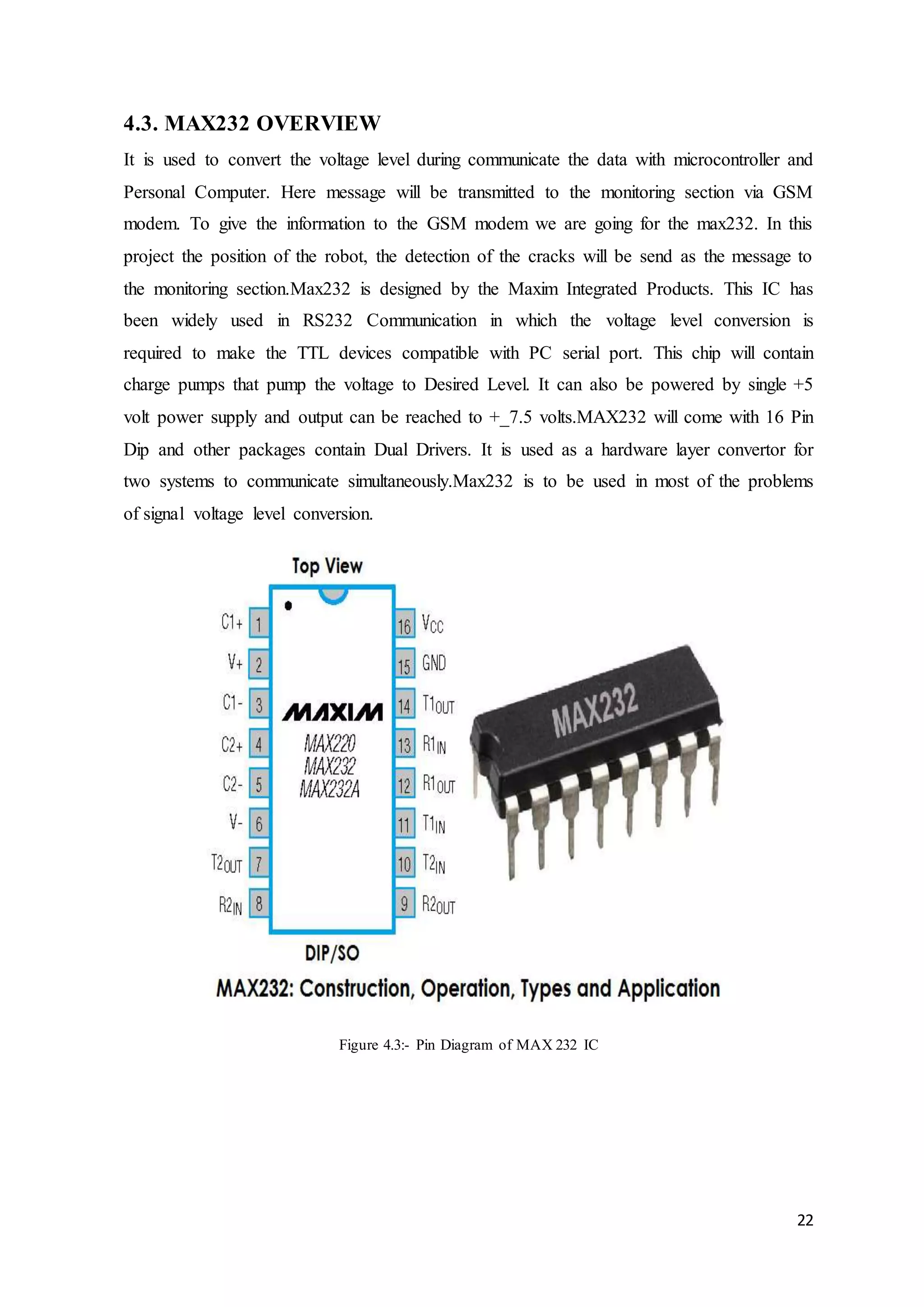 22
4.3. MAX232 OVERVIEW
It is used to convert the voltage level during communicate the data with microcontroller and
Personal Computer. Here message will be transmitted to the monitoring section via GSM
modem. To give the information to the GSM modem we are going for the max232. In this
project the position of the robot, the detection of the cracks will be send as the message to
the monitoring section.Max232 is designed by the Maxim Integrated Products. This IC has
been widely used in RS232 Communication in which the voltage level conversion is
required to make the TTL devices compatible with PC serial port. This chip will contain
charge pumps that pump the voltage to Desired Level. It can also be powered by single +5
volt power supply and output can be reached to +_7.5 volts.MAX232 will come with 16 Pin
Dip and other packages contain Dual Drivers. It is used as a hardware layer convertor for
two systems to communicate simultaneously.Max232 is to be used in most of the problems
of signal voltage level conversion.
Figure 4.3:- Pin Diagram of MAX 232 IC
 