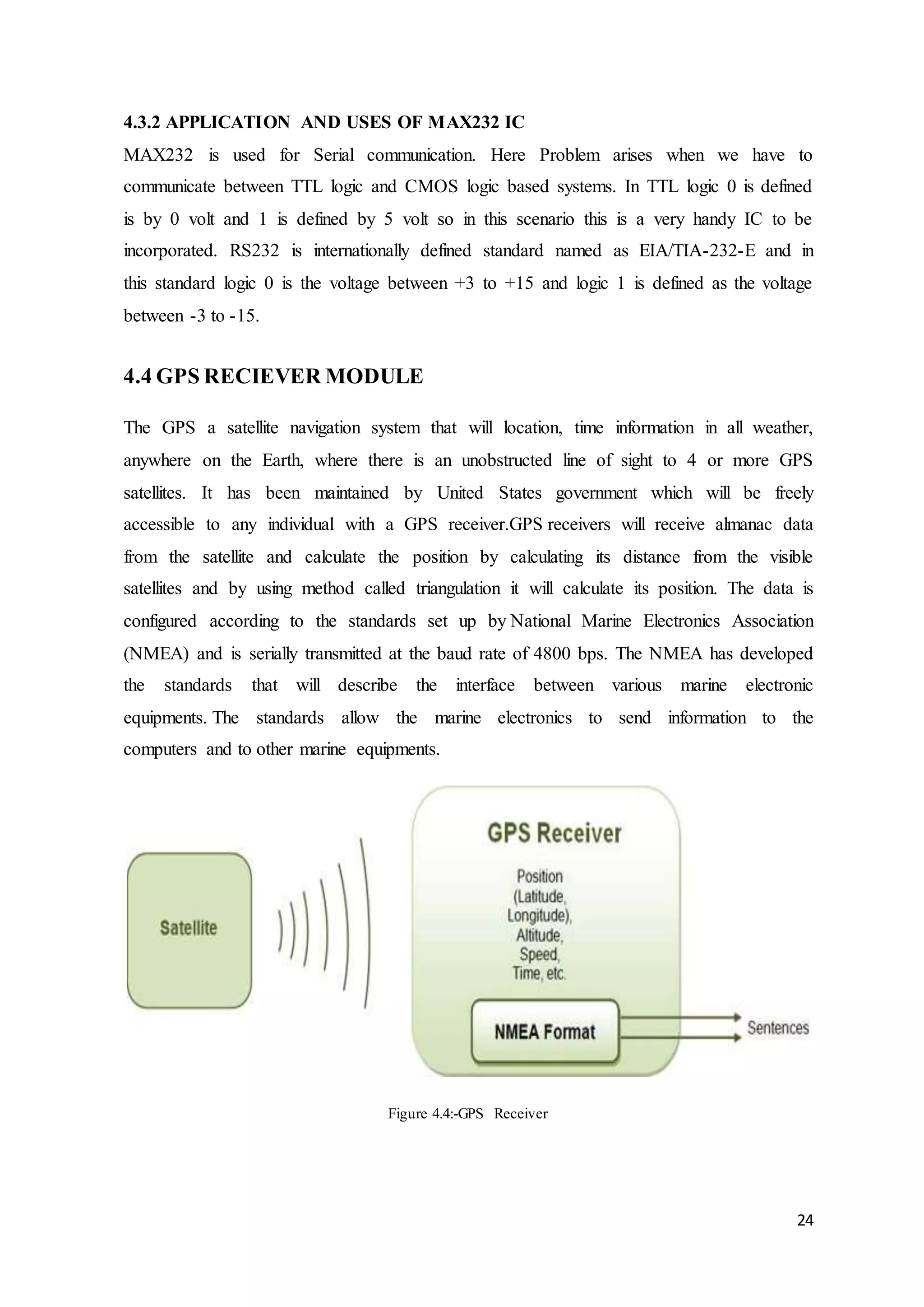 24
4.3.2 APPLICATION AND USES OF MAX232 IC
MAX232 is used for Serial communication. Here Problem arises when we have to
communicate between TTL logic and CMOS logic based systems. In TTL logic 0 is defined
is by 0 volt and 1 is defined by 5 volt so in this scenario this is a very handy IC to be
incorporated. RS232 is internationally defined standard named as EIA/TIA-232-E and in
this standard logic 0 is the voltage between +3 to +15 and logic 1 is defined as the voltage
between -3 to -15.
4.4 GPS RECIEVER MODULE
The GPS a satellite navigation system that will location, time information in all weather,
anywhere on the Earth, where there is an unobstructed line of sight to 4 or more GPS
satellites. It has been maintained by United States government which will be freely
accessible to any individual with a GPS receiver.GPS receivers will receive almanac data
from the satellite and calculate the position by calculating its distance from the visible
satellites and by using method called triangulation it will calculate its position. The data is
configured according to the standards set up by National Marine Electronics Association
(NMEA) and is serially transmitted at the baud rate of 4800 bps. The NMEA has developed
the standards that will describe the interface between various marine electronic
equipments. The standards allow the marine electronics to send information to the
computers and to other marine equipments.
Figure 4.4:-GPS Receiver
 