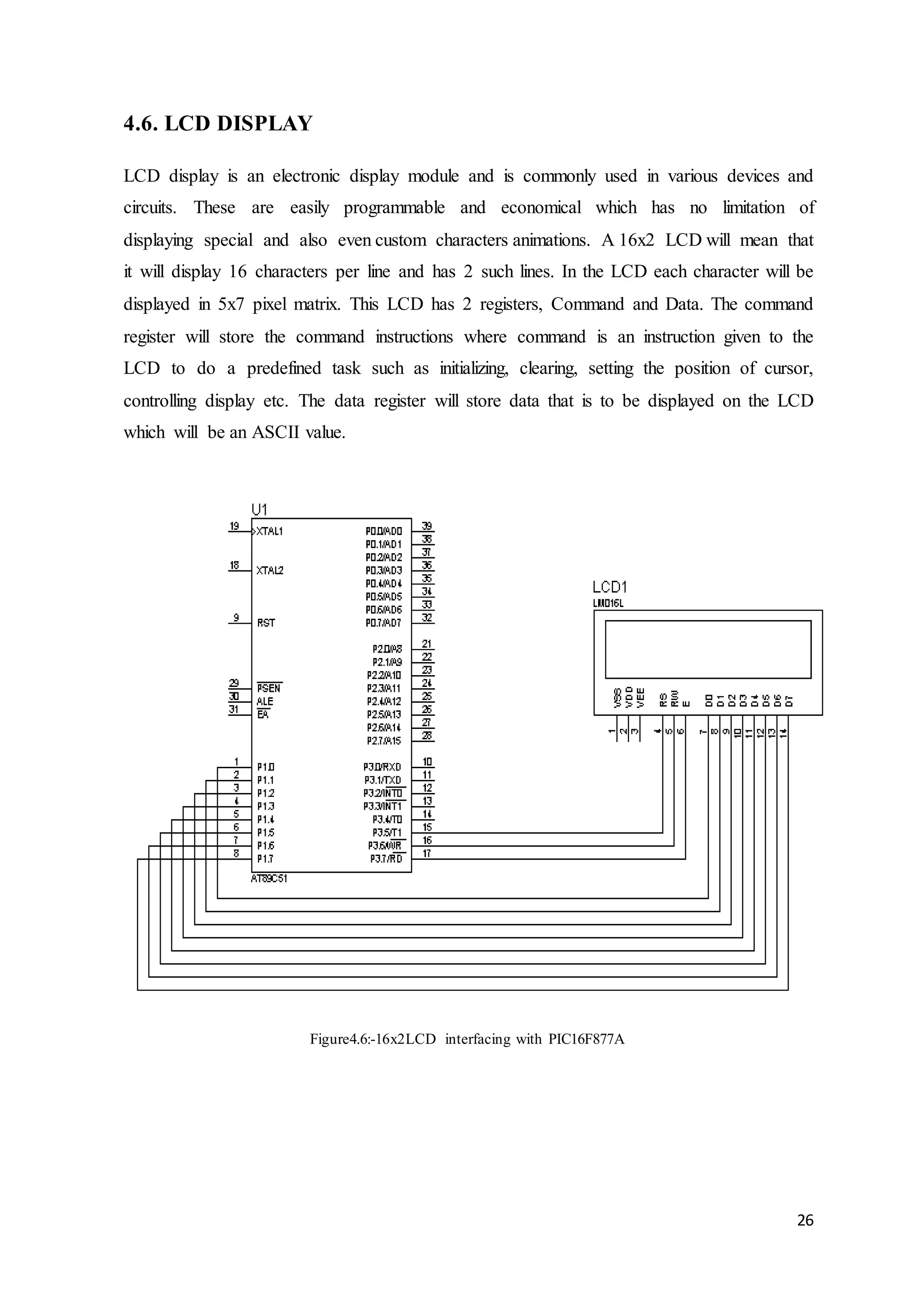 26
4.6. LCD DISPLAY
LCD display is an electronic display module and is commonly used in various devices and
circuits. These are easily programmable and economical which has no limitation of
displaying special and also even custom characters animations. A 16x2 LCD will mean that
it will display 16 characters per line and has 2 such lines. In the LCD each character will be
displayed in 5x7 pixel matrix. This LCD has 2 registers, Command and Data. The command
register will store the command instructions where command is an instruction given to the
LCD to do a predefined task such as initializing, clearing, setting the position of cursor,
controlling display etc. The data register will store data that is to be displayed on the LCD
which will be an ASCII value.
Figure4.6:-16x2LCD interfacing with PIC16F877A
 