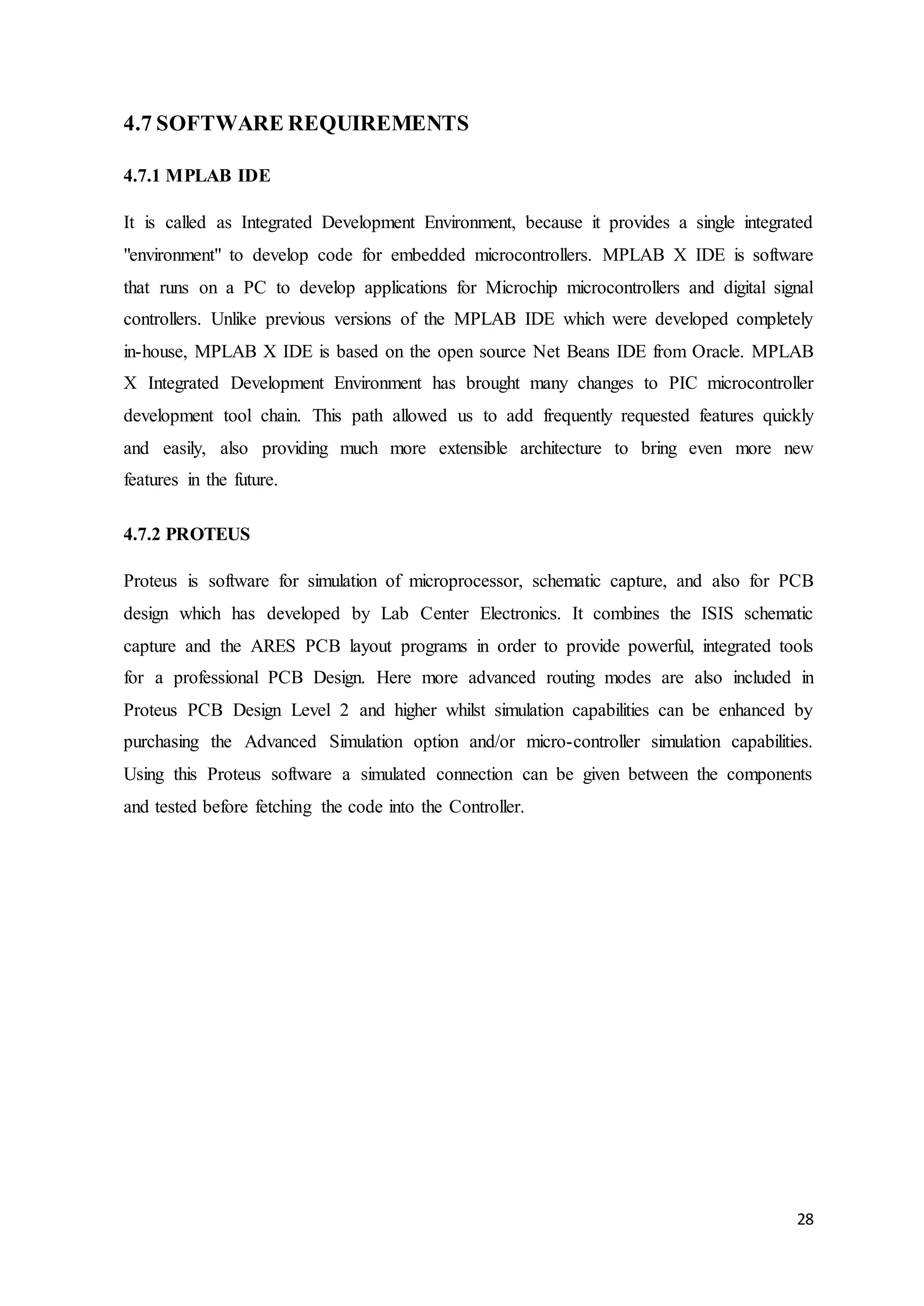 28
4.7 SOFTWARE REQUIREMENTS
4.7.1 MPLAB IDE
It is called as Integrated Development Environment, because it provides a single integrated
"environment" to develop code for embedded microcontrollers. MPLAB X IDE is software
that runs on a PC to develop applications for Microchip microcontrollers and digital signal
controllers. Unlike previous versions of the MPLAB IDE which were developed completely
in-house, MPLAB X IDE is based on the open source Net Beans IDE from Oracle. MPLAB
X Integrated Development Environment has brought many changes to PIC microcontroller
development tool chain. This path allowed us to add frequently requested features quickly
and easily, also providing much more extensible architecture to bring even more new
features in the future.
4.7.2 PROTEUS
Proteus is software for simulation of microprocessor, schematic capture, and also for PCB
design which has developed by Lab Center Electronics. It combines the ISIS schematic
capture and the ARES PCB layout programs in order to provide powerful, integrated tools
for a professional PCB Design. Here more advanced routing modes are also included in
Proteus PCB Design Level 2 and higher whilst simulation capabilities can be enhanced by
purchasing the Advanced Simulation option and/or micro-controller simulation capabilities.
Using this Proteus software a simulated connection can be given between the components
and tested before fetching the code into the Controller.
 