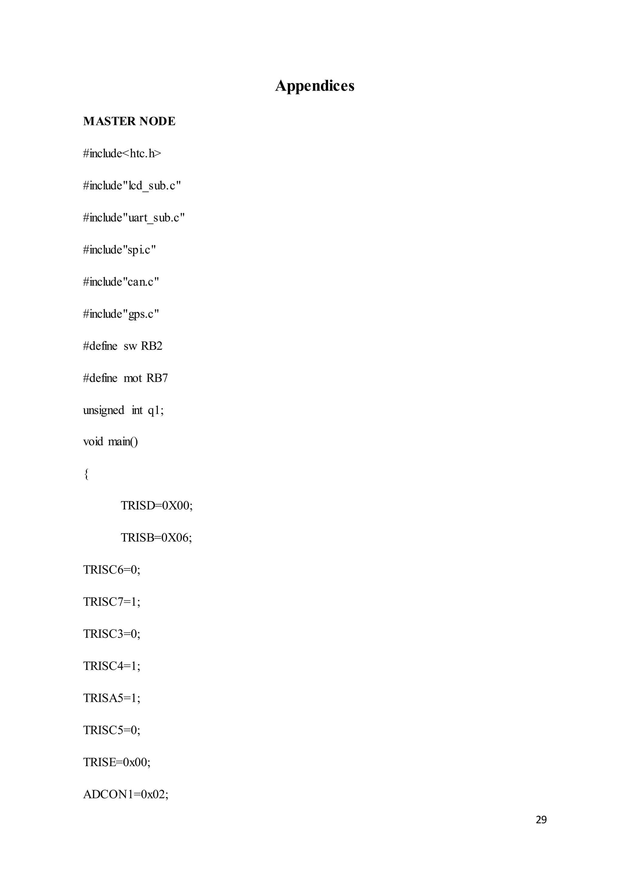 29
Appendices
MASTER NODE
#include<htc.h>
#include"lcd_sub.c"
#include"uart_sub.c"
#include"spi.c"
#include"can.c"
#include"gps.c"
#define sw RB2
#define mot RB7
unsigned int q1;
void main()
{
TRISD=0X00;
TRISB=0X06;
TRISC6=0;
TRISC7=1;
TRISC3=0;
TRISC4=1;
TRISA5=1;
TRISC5=0;
TRISE=0x00;
ADCON1=0x02;
 
