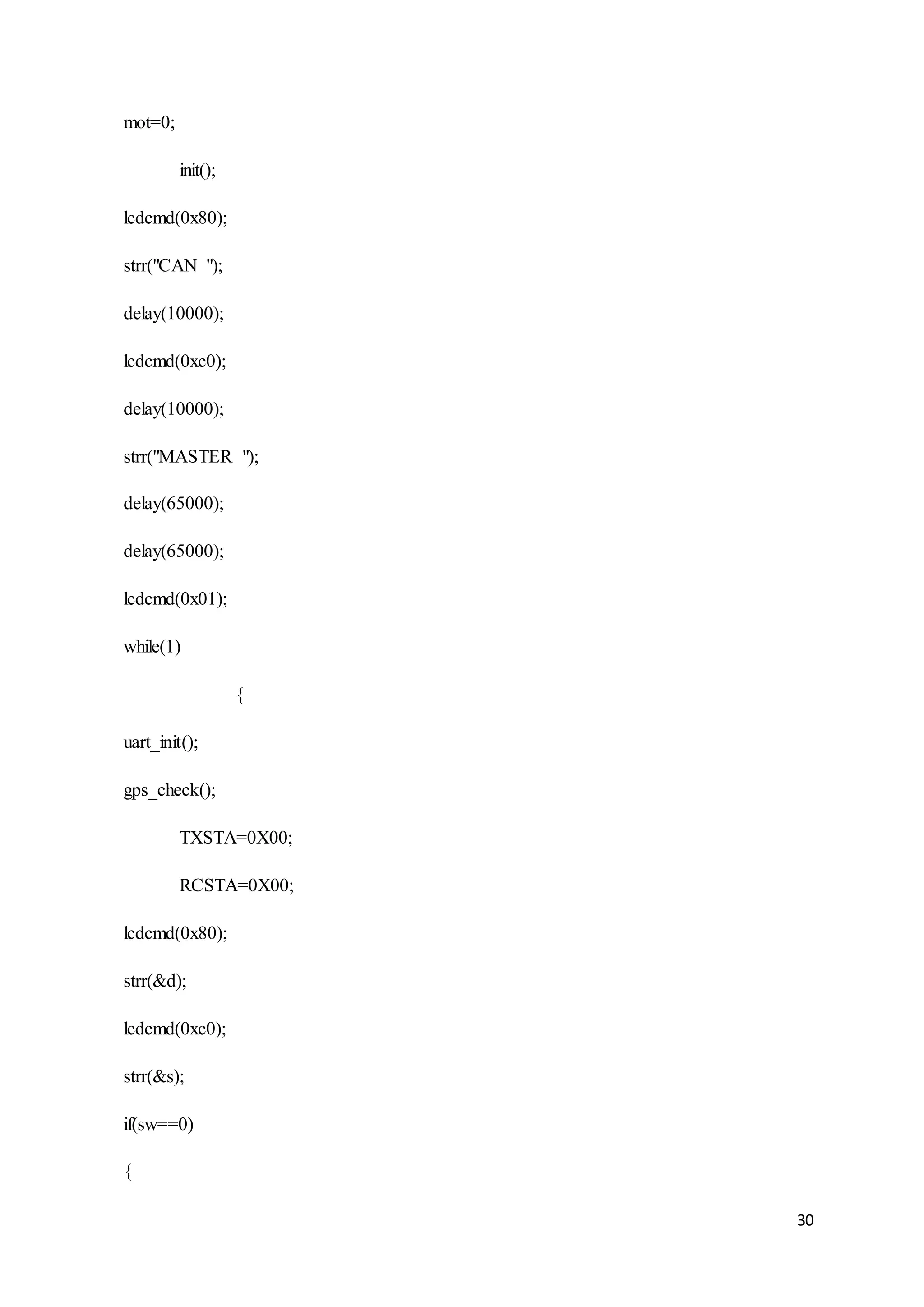 30
mot=0;
init();
lcdcmd(0x80);
strr("CAN ");
delay(10000);
lcdcmd(0xc0);
delay(10000);
strr("MASTER ");
delay(65000);
delay(65000);
lcdcmd(0x01);
while(1)
{
uart_init();
gps_check();
TXSTA=0X00;
RCSTA=0X00;
lcdcmd(0x80);
strr(&d);
lcdcmd(0xc0);
strr(&s);
if(sw==0)
{
 